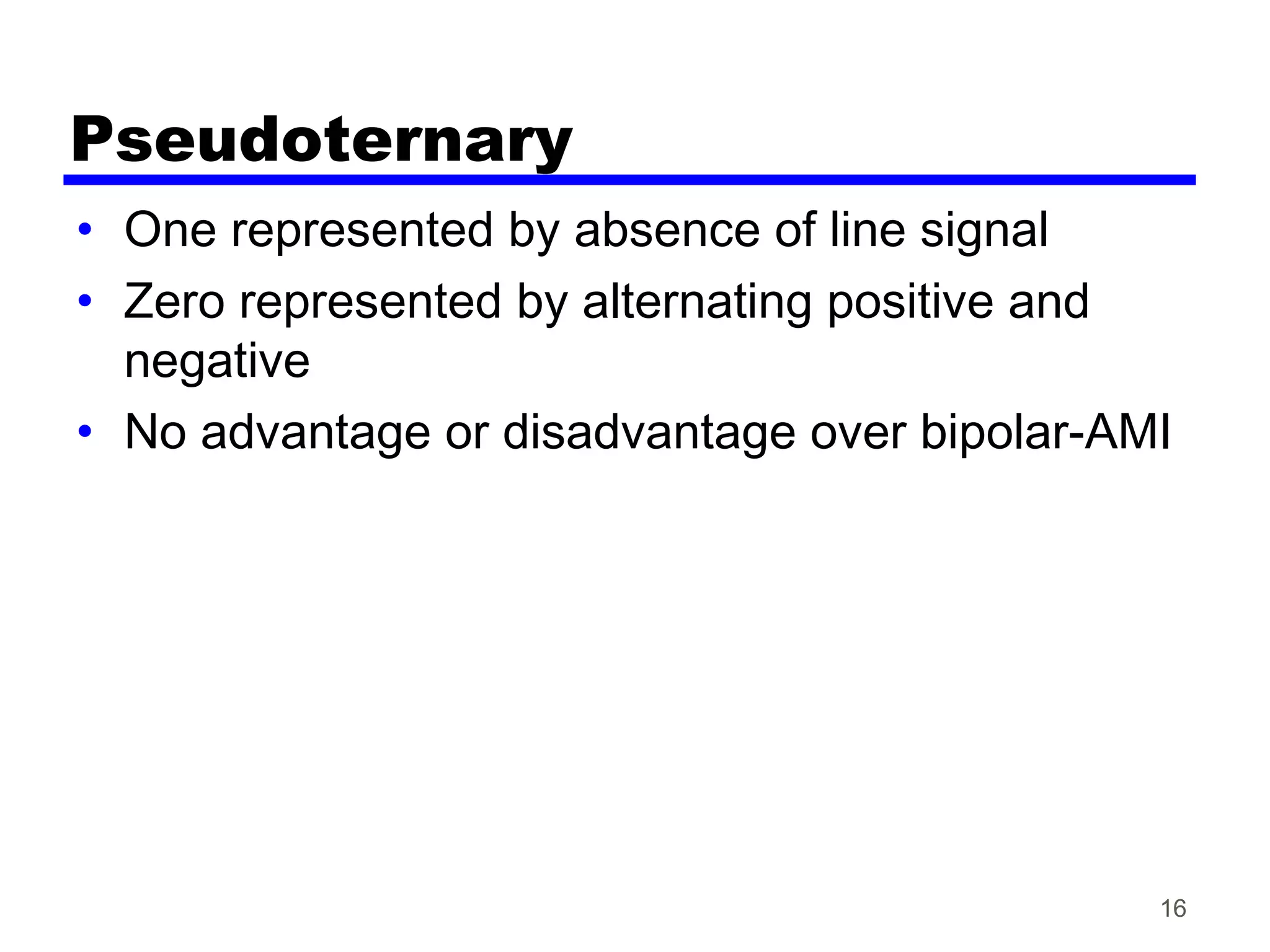 Pseudoternary
• One represented by absence of line signal
• Zero represented by alternating positive and
negative
• No advantage or disadvantage over bipolar-AMI
16
 