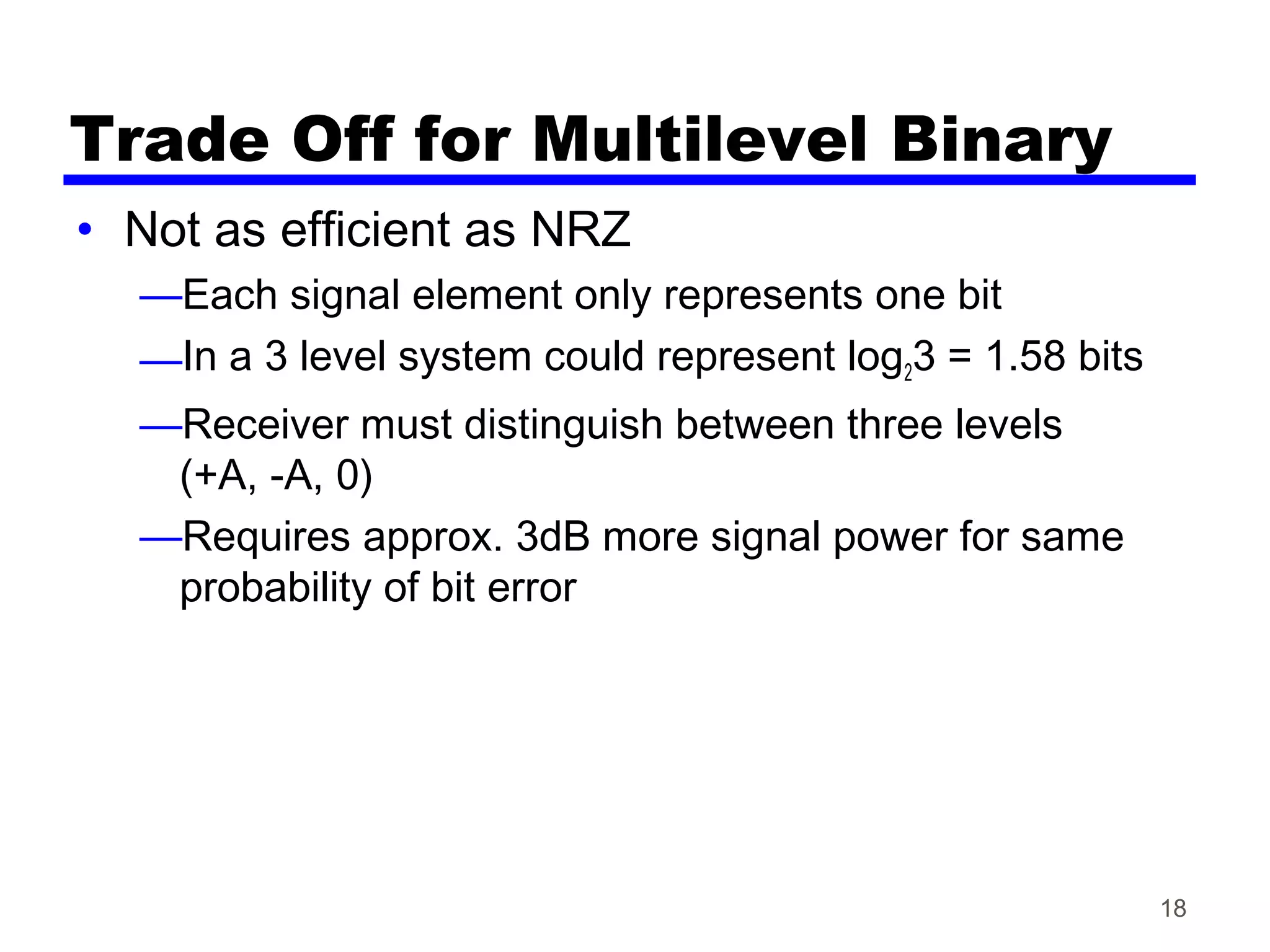Trade Off for Multilevel Binary
• Not as efficient as NRZ
—Each signal element only represents one bit
—In a 3 level system could represent log23 = 1.58 bits
—Receiver must distinguish between three levels
(+A, -A, 0)
—Requires approx. 3dB more signal power for same
probability of bit error
18
 