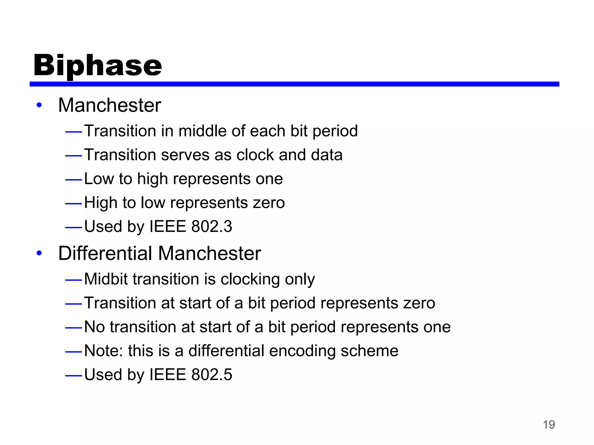 Biphase
• Manchester
—Transition in middle of each bit period
—Transition serves as clock and data
—Low to high represents one
—High to low represents zero
—Used by IEEE 802.3
• Differential Manchester
—Midbit transition is clocking only
—Transition at start of a bit period represents zero
—No transition at start of a bit period represents one
—Note: this is a differential encoding scheme
—Used by IEEE 802.5
19
 