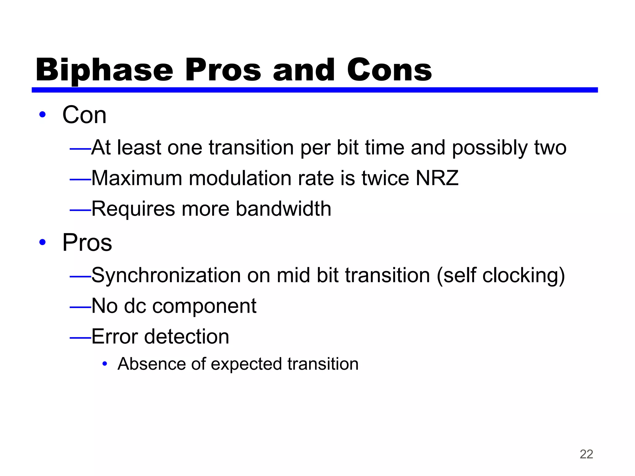 Biphase Pros and Cons
• Con
—At least one transition per bit time and possibly two
—Maximum modulation rate is twice NRZ
—Requires more bandwidth
• Pros
—Synchronization on mid bit transition (self clocking)
—No dc component
—Error detection
• Absence of expected transition
22
 
