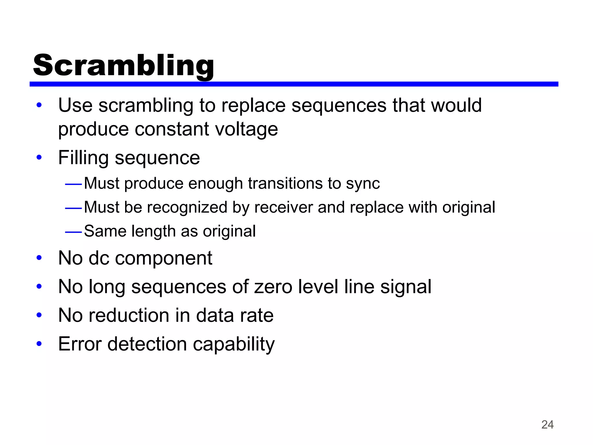 Scrambling
• Use scrambling to replace sequences that would
produce constant voltage
• Filling sequence
—Must produce enough transitions to sync
—Must be recognized by receiver and replace with original
—Same length as original
• No dc component
• No long sequences of zero level line signal
• No reduction in data rate
• Error detection capability
24
 
