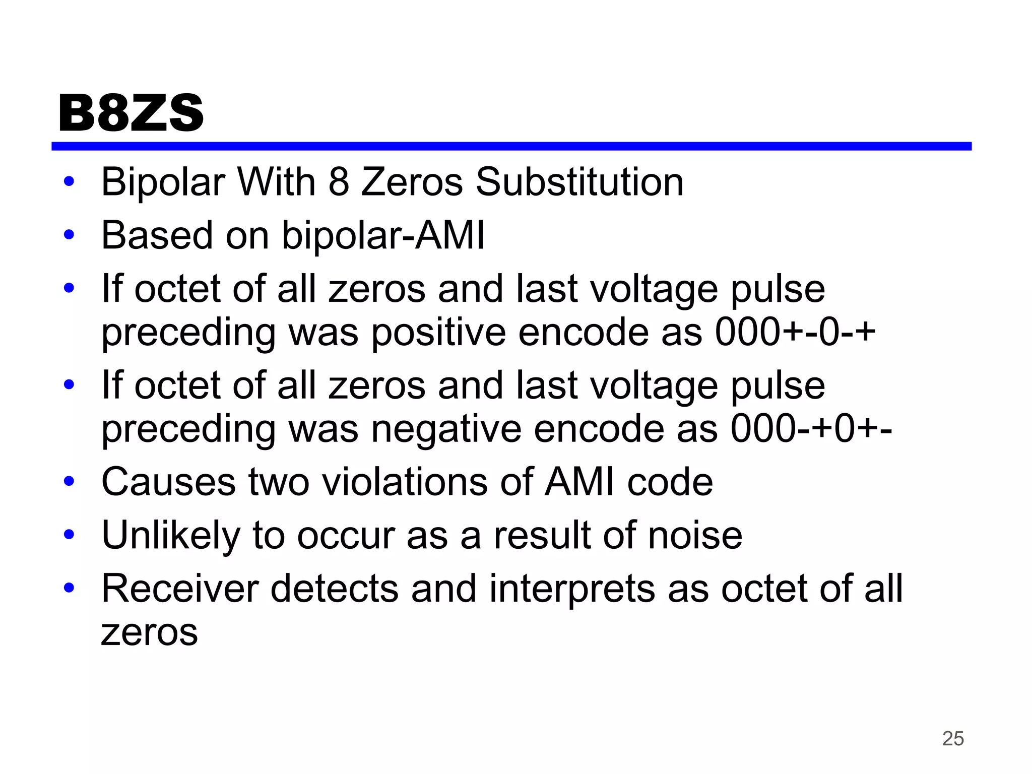 B8ZS
• Bipolar With 8 Zeros Substitution
• Based on bipolar-AMI
• If octet of all zeros and last voltage pulse
preceding was positive encode as 000+-0-+
• If octet of all zeros and last voltage pulse
preceding was negative encode as 000-+0+-
• Causes two violations of AMI code
• Unlikely to occur as a result of noise
• Receiver detects and interprets as octet of all
zeros
25
 