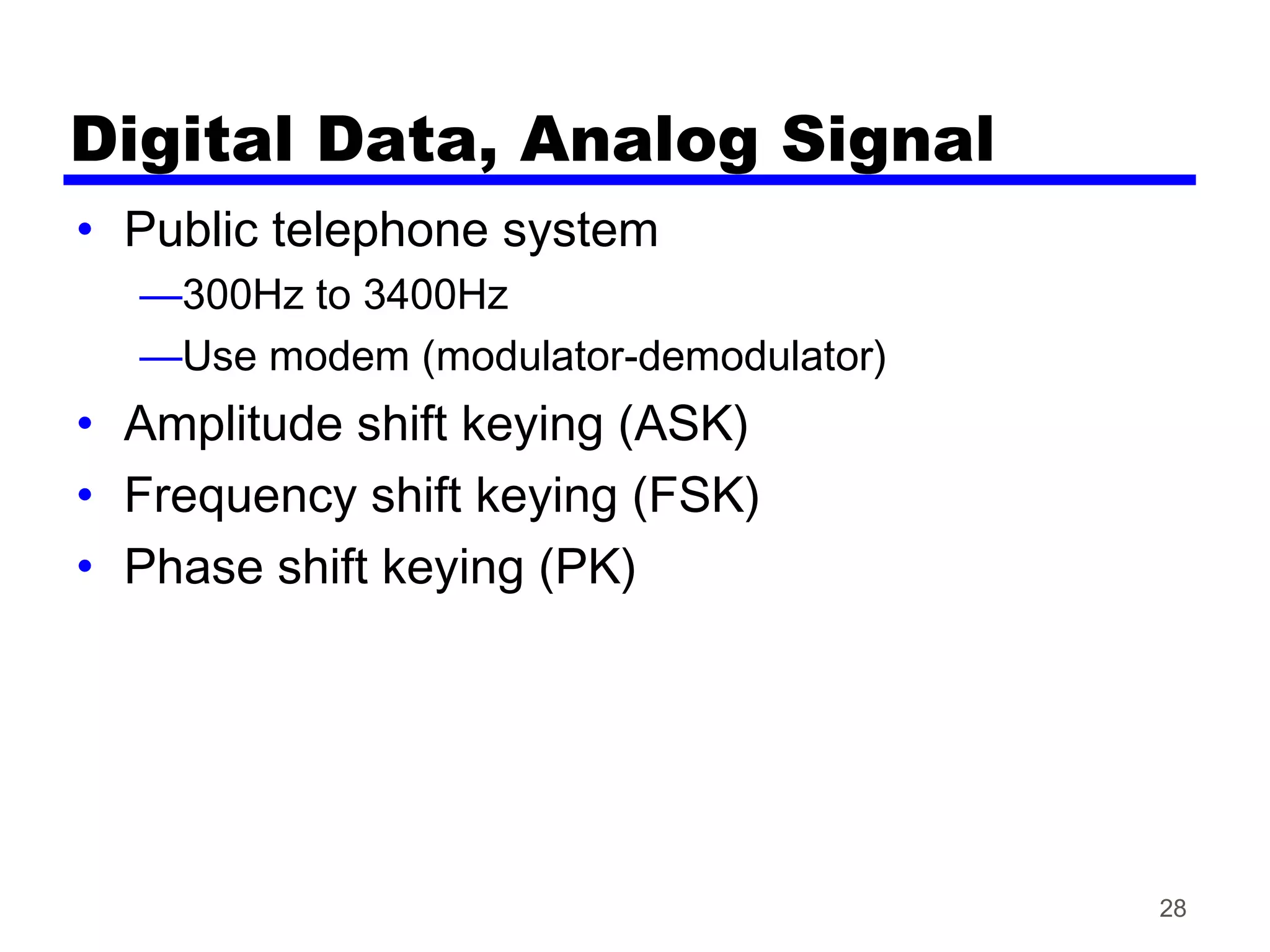Digital Data, Analog Signal
• Public telephone system
—300Hz to 3400Hz
—Use modem (modulator-demodulator)
• Amplitude shift keying (ASK)
• Frequency shift keying (FSK)
• Phase shift keying (PK)
28
 