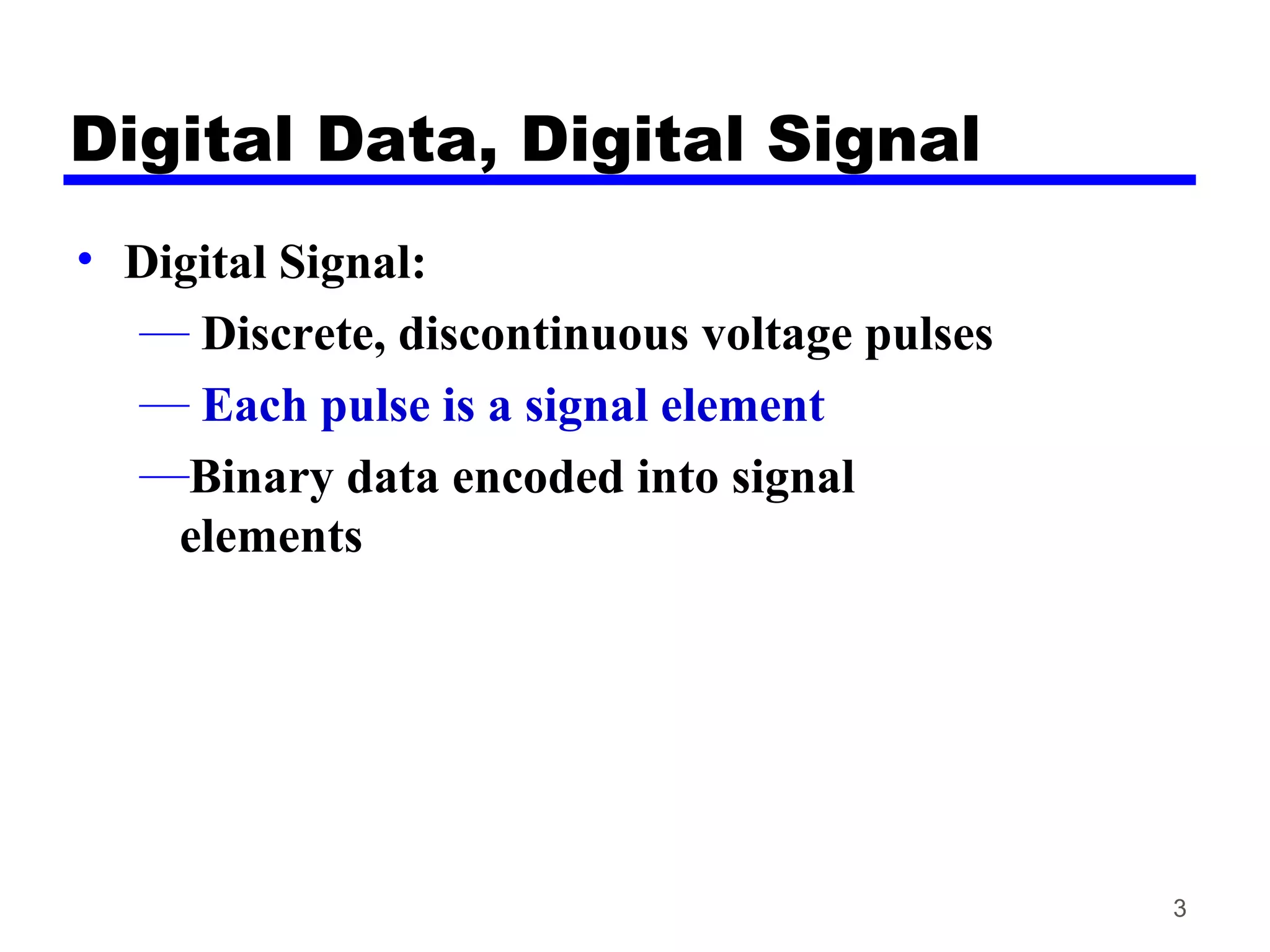 Digital Data, Digital Signal
• Digital Signal:
— Discrete, discontinuous voltage pulses
— Each pulse is a signal element
—Binary data encoded into signal
elements
3
 