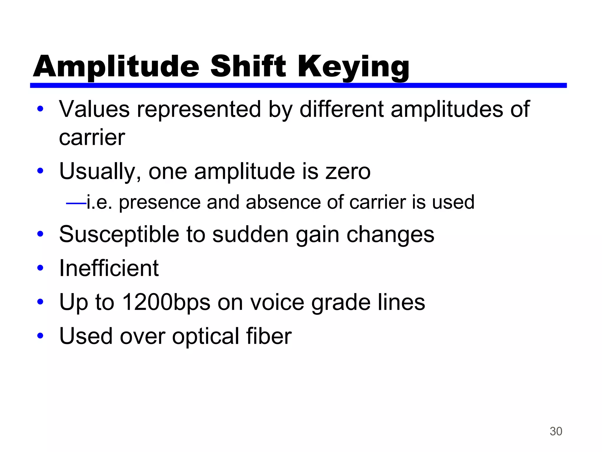 Amplitude Shift Keying
• Values represented by different amplitudes of
carrier
• Usually, one amplitude is zero
—i.e. presence and absence of carrier is used
• Susceptible to sudden gain changes
• Inefficient
• Up to 1200bps on voice grade lines
• Used over optical fiber
30
 