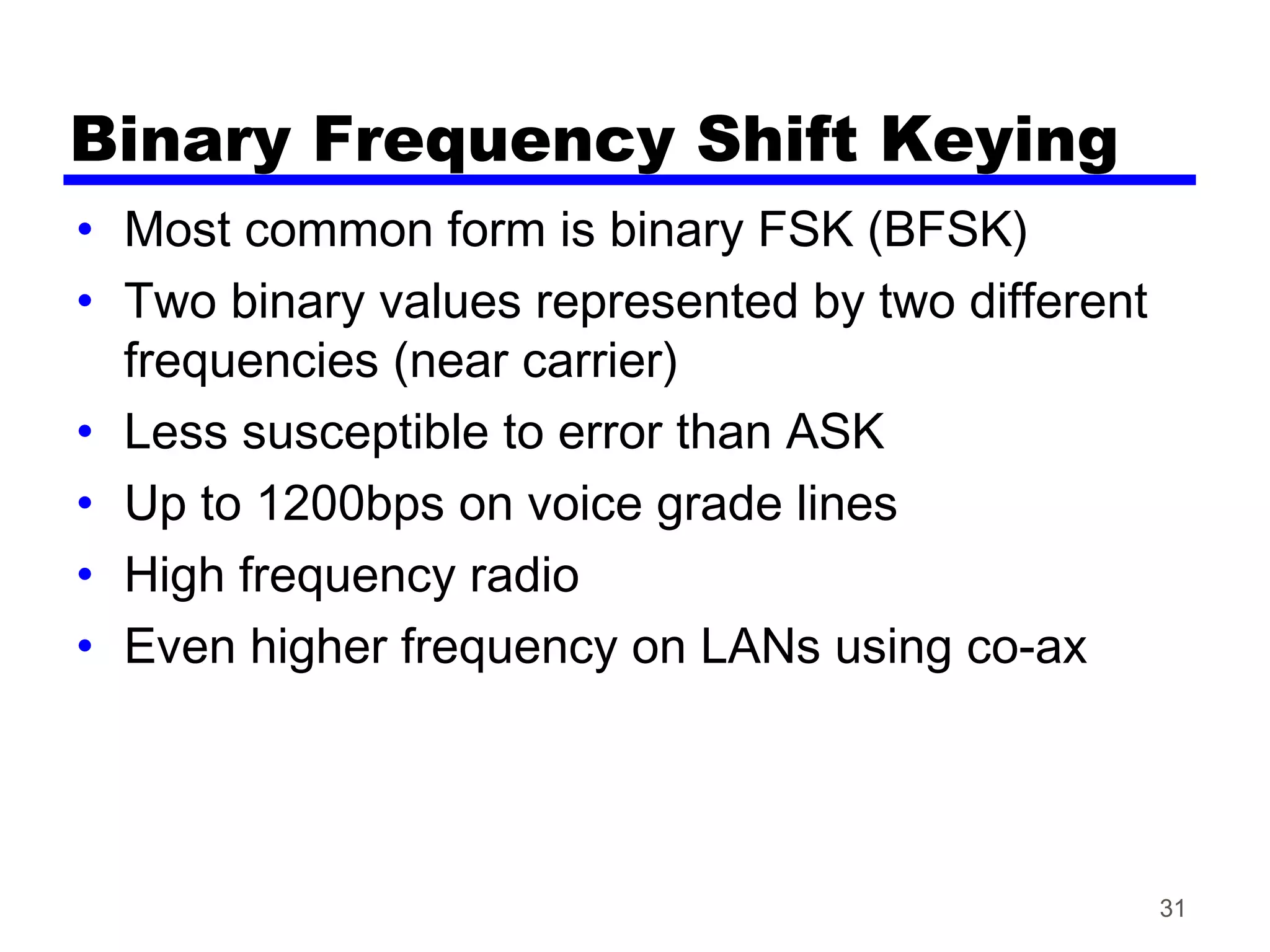 Binary Frequency Shift Keying
• Most common form is binary FSK (BFSK)
• Two binary values represented by two different
frequencies (near carrier)
• Less susceptible to error than ASK
• Up to 1200bps on voice grade lines
• High frequency radio
• Even higher frequency on LANs using co-ax
31
 