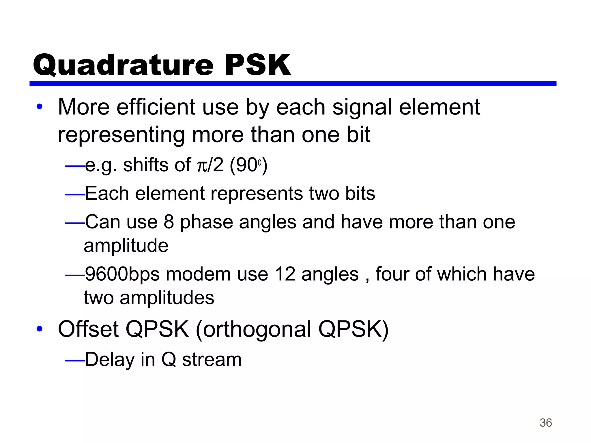 Quadrature PSK
• More efficient use by each signal element
representing more than one bit
—e.g. shifts of π/2 (90o
)
—Each element represents two bits
—Can use 8 phase angles and have more than one
amplitude
—9600bps modem use 12 angles , four of which have
two amplitudes
• Offset QPSK (orthogonal QPSK)
—Delay in Q stream
36
 