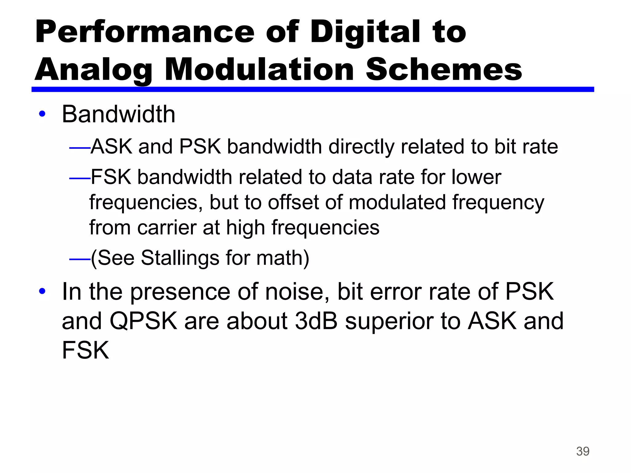 Performance of Digital to
Analog Modulation Schemes
• Bandwidth
—ASK and PSK bandwidth directly related to bit rate
—FSK bandwidth related to data rate for lower
frequencies, but to offset of modulated frequency
from carrier at high frequencies
—(See Stallings for math)
• In the presence of noise, bit error rate of PSK
and QPSK are about 3dB superior to ASK and
FSK
39
 