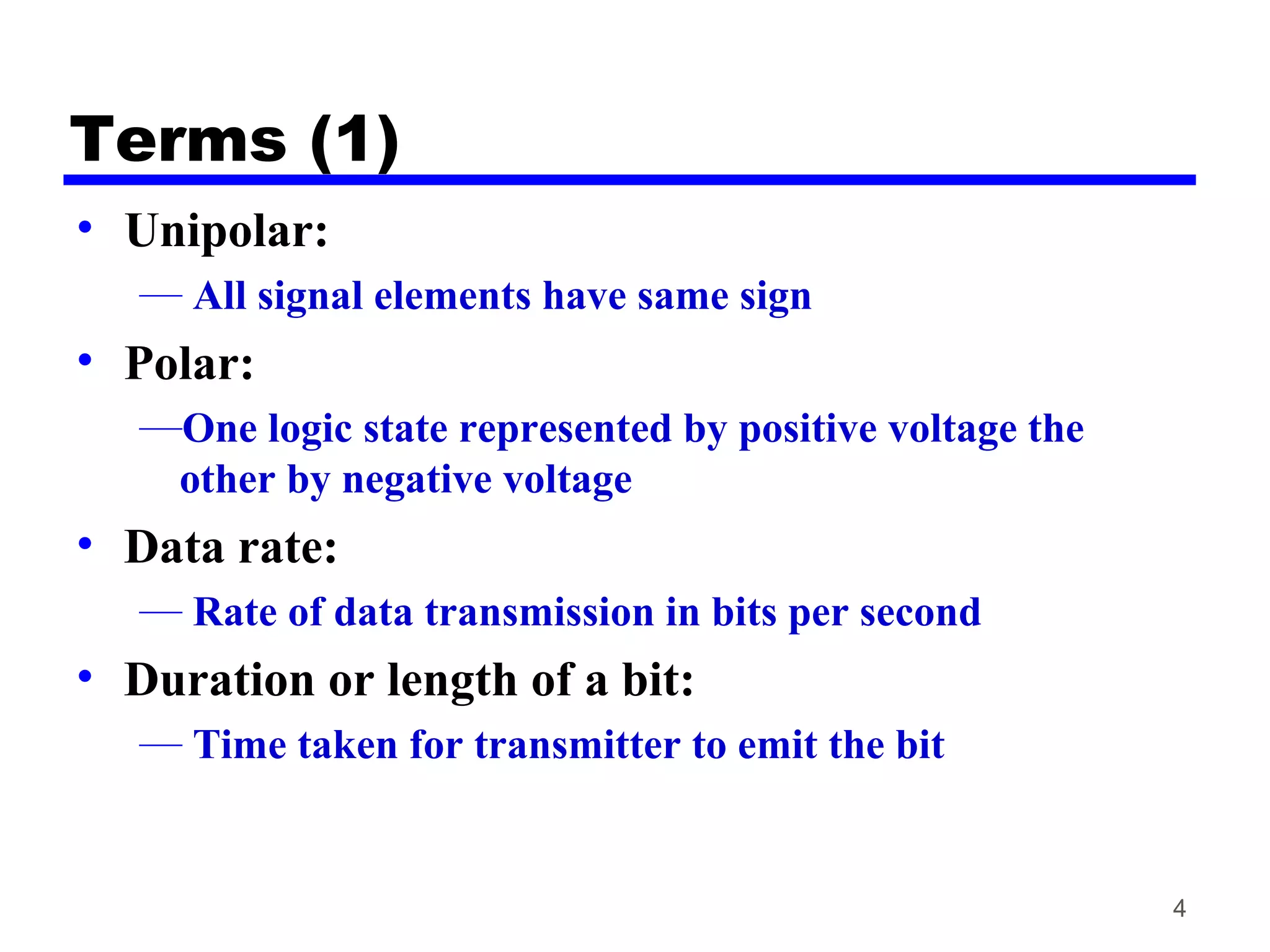 Terms (1)
• Unipolar:
— All signal elements have same sign
• Polar:
—One logic state represented by positive voltage the
other by negative voltage
• Data rate:
— Rate of data transmission in bits per second
• Duration or length of a bit:
— Time taken for transmitter to emit the bit
4
 