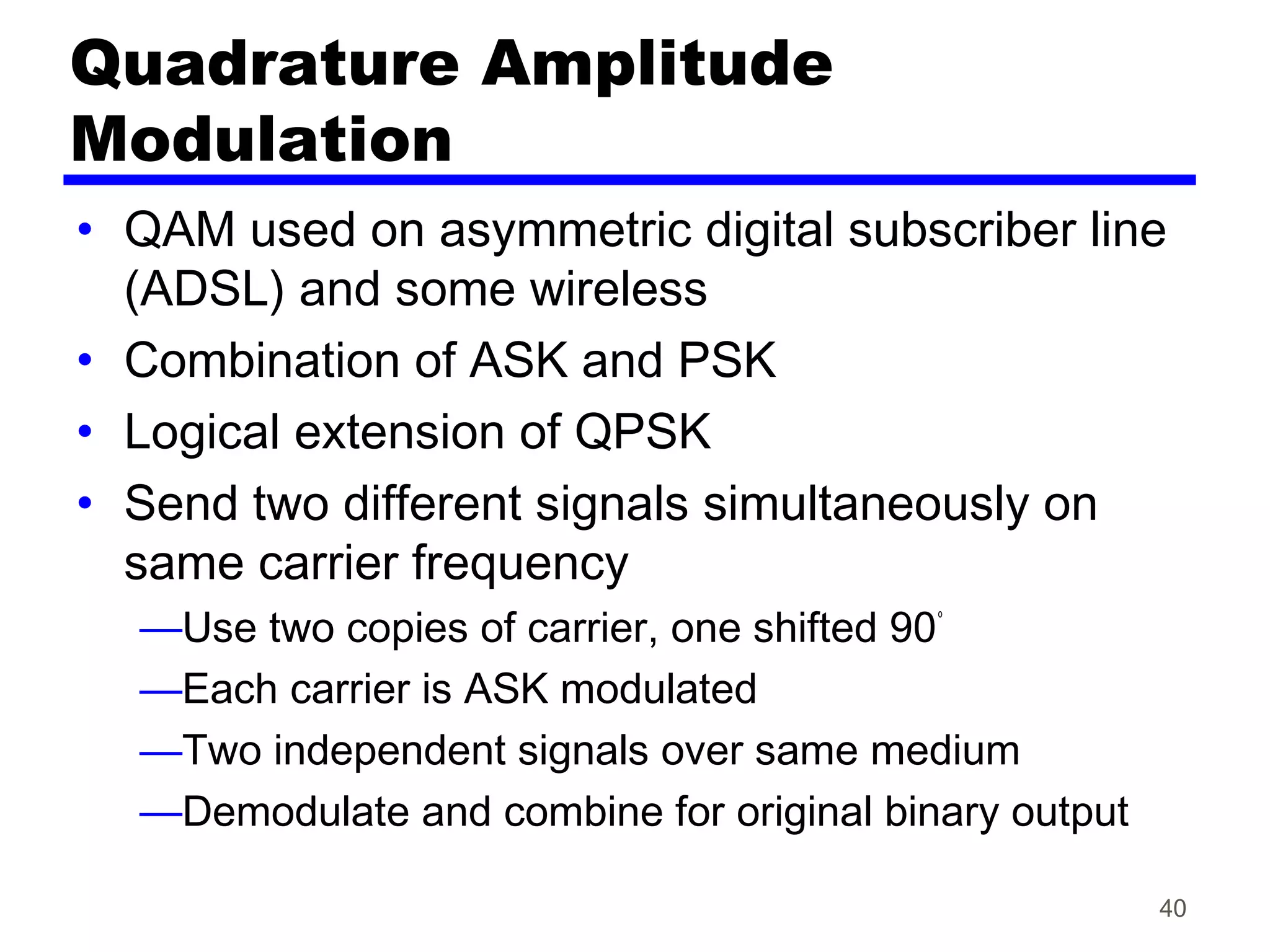 Quadrature Amplitude
Modulation
• QAM used on asymmetric digital subscriber line
(ADSL) and some wireless
• Combination of ASK and PSK
• Logical extension of QPSK
• Send two different signals simultaneously on
same carrier frequency
—Use two copies of carrier, one shifted 90°
—Each carrier is ASK modulated
—Two independent signals over same medium
—Demodulate and combine for original binary output
40
 