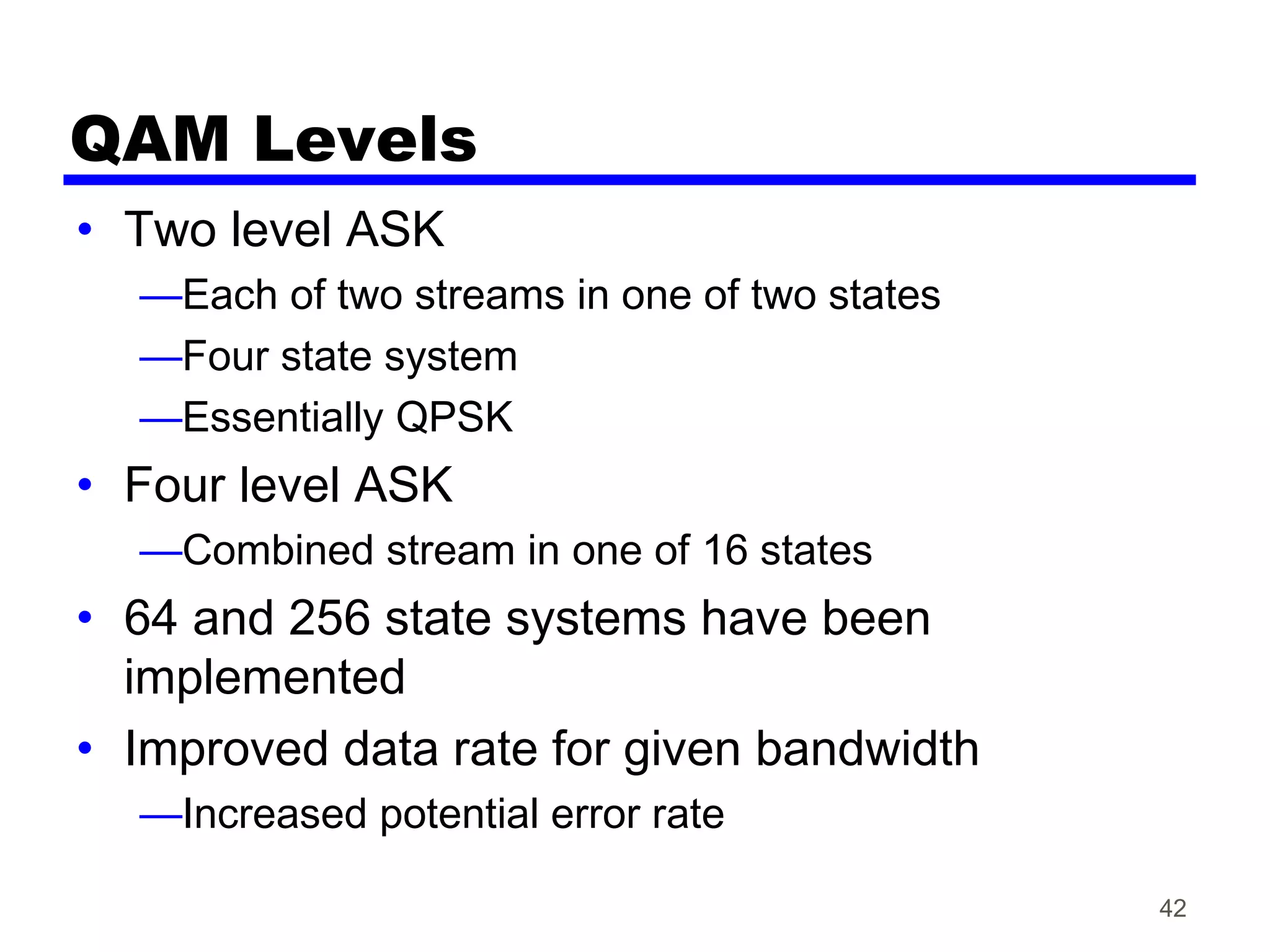 QAM Levels
• Two level ASK
—Each of two streams in one of two states
—Four state system
—Essentially QPSK
• Four level ASK
—Combined stream in one of 16 states
• 64 and 256 state systems have been
implemented
• Improved data rate for given bandwidth
—Increased potential error rate
42
 