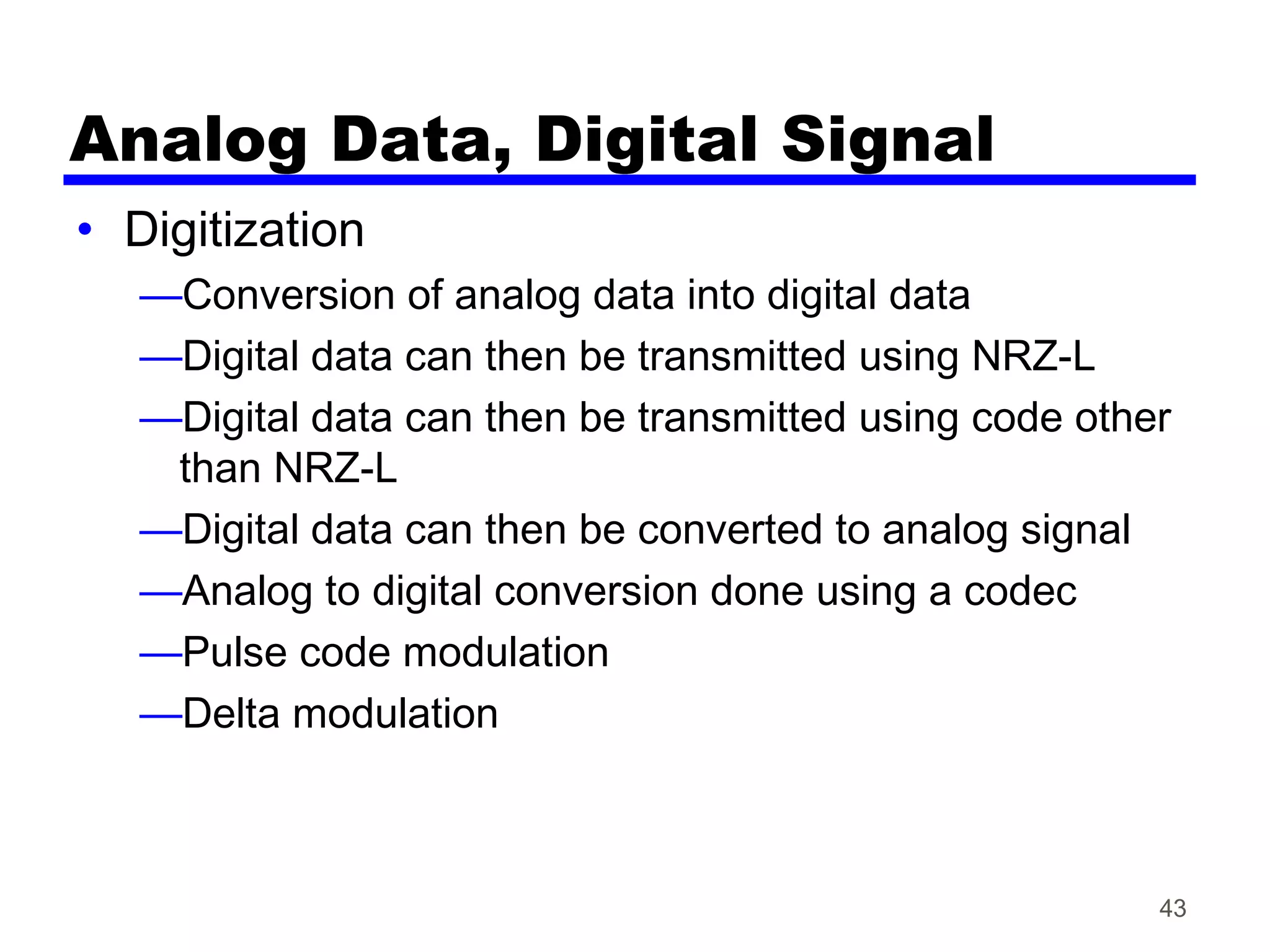 Analog Data, Digital Signal
• Digitization
—Conversion of analog data into digital data
—Digital data can then be transmitted using NRZ-L
—Digital data can then be transmitted using code other
than NRZ-L
—Digital data can then be converted to analog signal
—Analog to digital conversion done using a codec
—Pulse code modulation
—Delta modulation
43
 