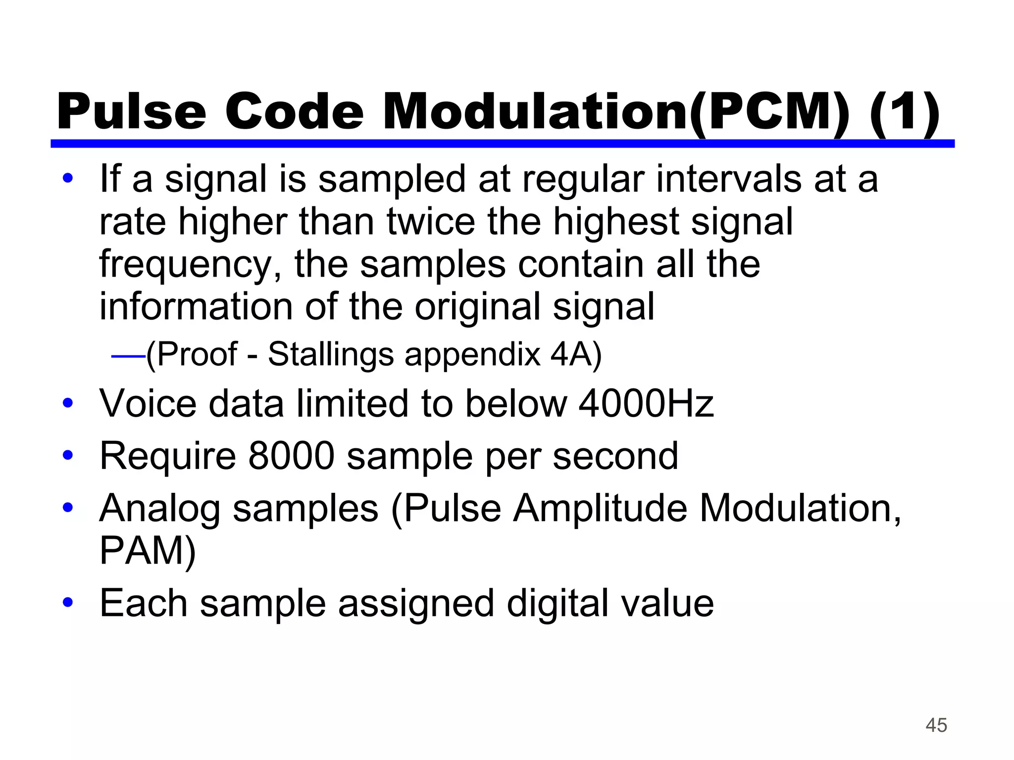Pulse Code Modulation(PCM) (1)
• If a signal is sampled at regular intervals at a
rate higher than twice the highest signal
frequency, the samples contain all the
information of the original signal
—(Proof - Stallings appendix 4A)
• Voice data limited to below 4000Hz
• Require 8000 sample per second
• Analog samples (Pulse Amplitude Modulation,
PAM)
• Each sample assigned digital value
45
 