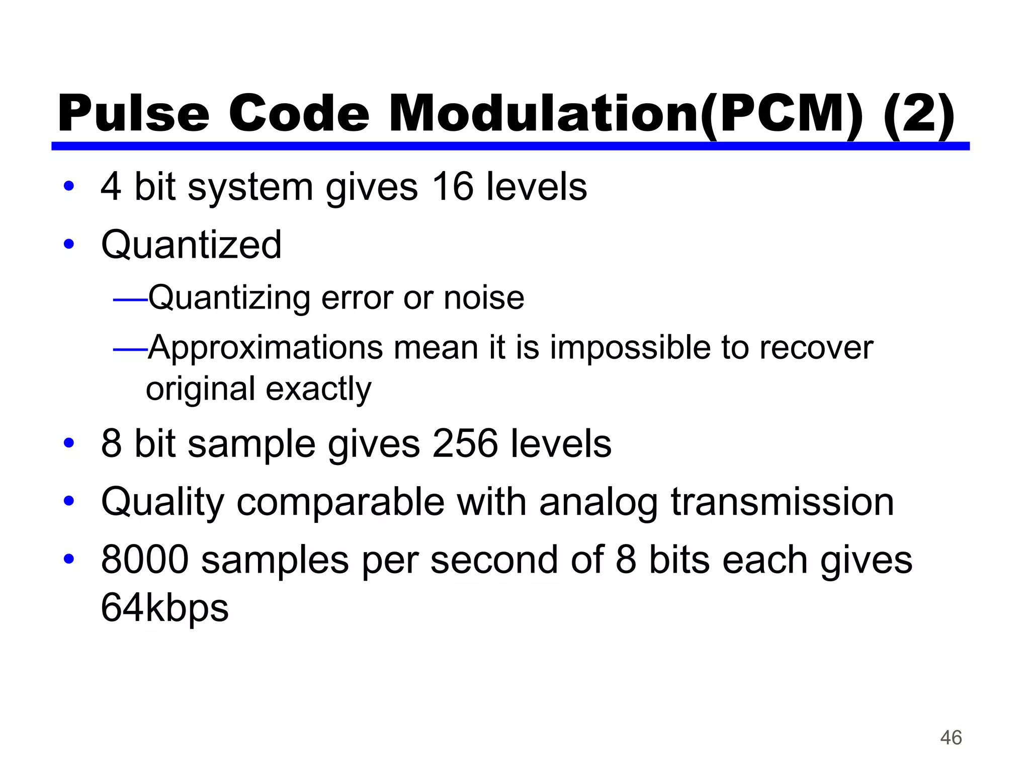 Pulse Code Modulation(PCM) (2)
• 4 bit system gives 16 levels
• Quantized
—Quantizing error or noise
—Approximations mean it is impossible to recover
original exactly
• 8 bit sample gives 256 levels
• Quality comparable with analog transmission
• 8000 samples per second of 8 bits each gives
64kbps
46
 