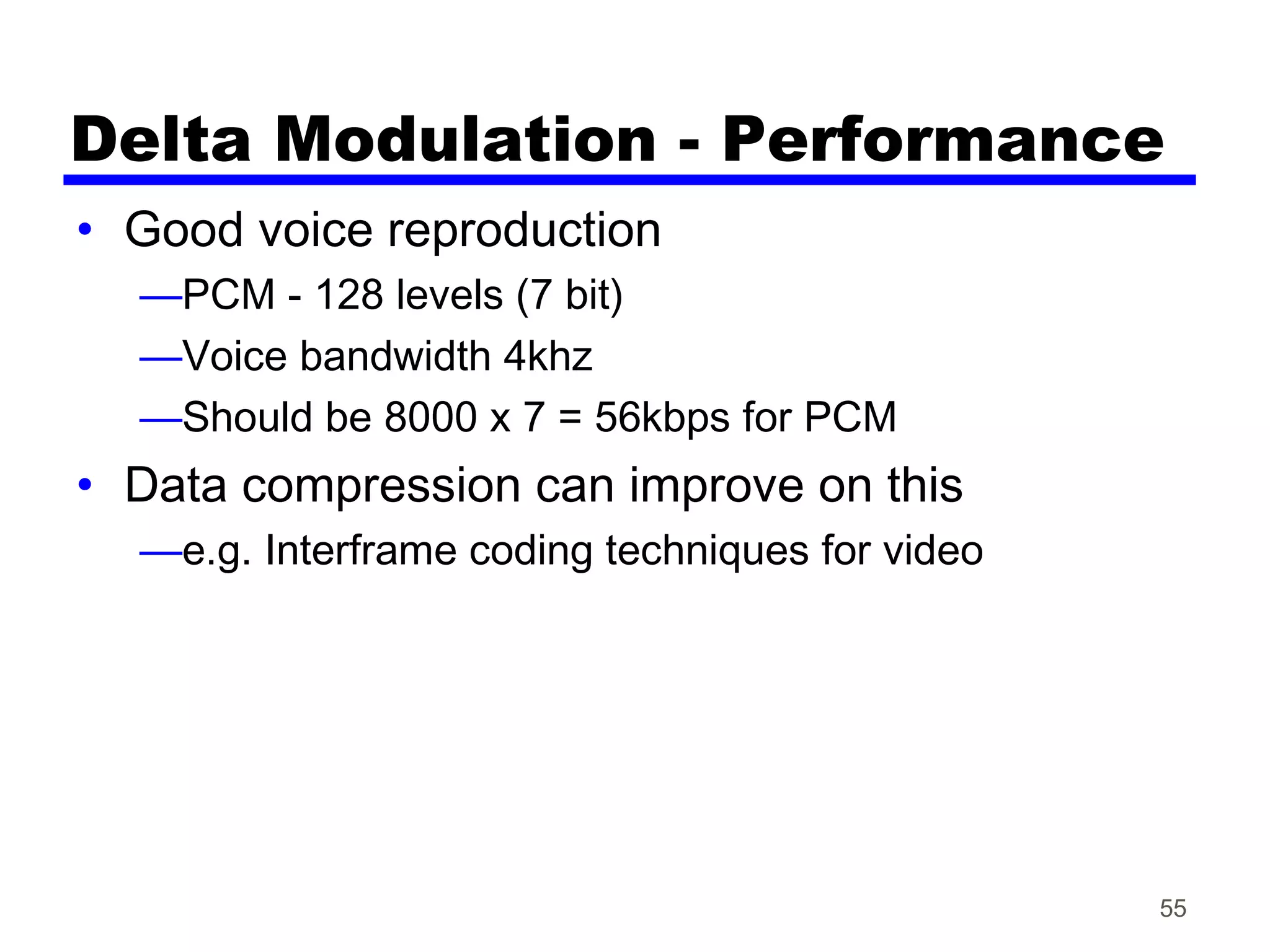 Delta Modulation - Performance
• Good voice reproduction
—PCM - 128 levels (7 bit)
—Voice bandwidth 4khz
—Should be 8000 x 7 = 56kbps for PCM
• Data compression can improve on this
—e.g. Interframe coding techniques for video
55
 