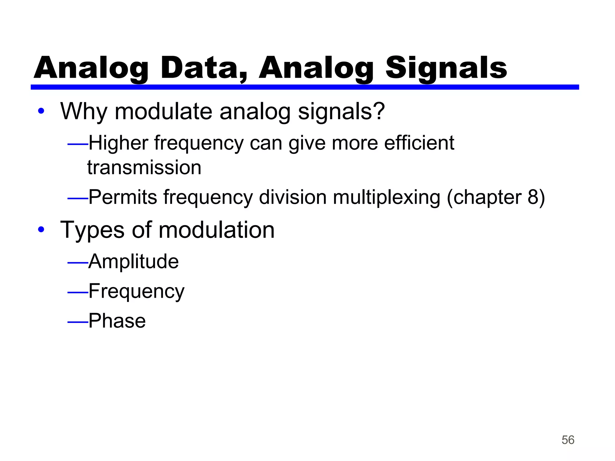 Analog Data, Analog Signals
• Why modulate analog signals?
—Higher frequency can give more efficient
transmission
—Permits frequency division multiplexing (chapter 8)
• Types of modulation
—Amplitude
—Frequency
—Phase
56
 