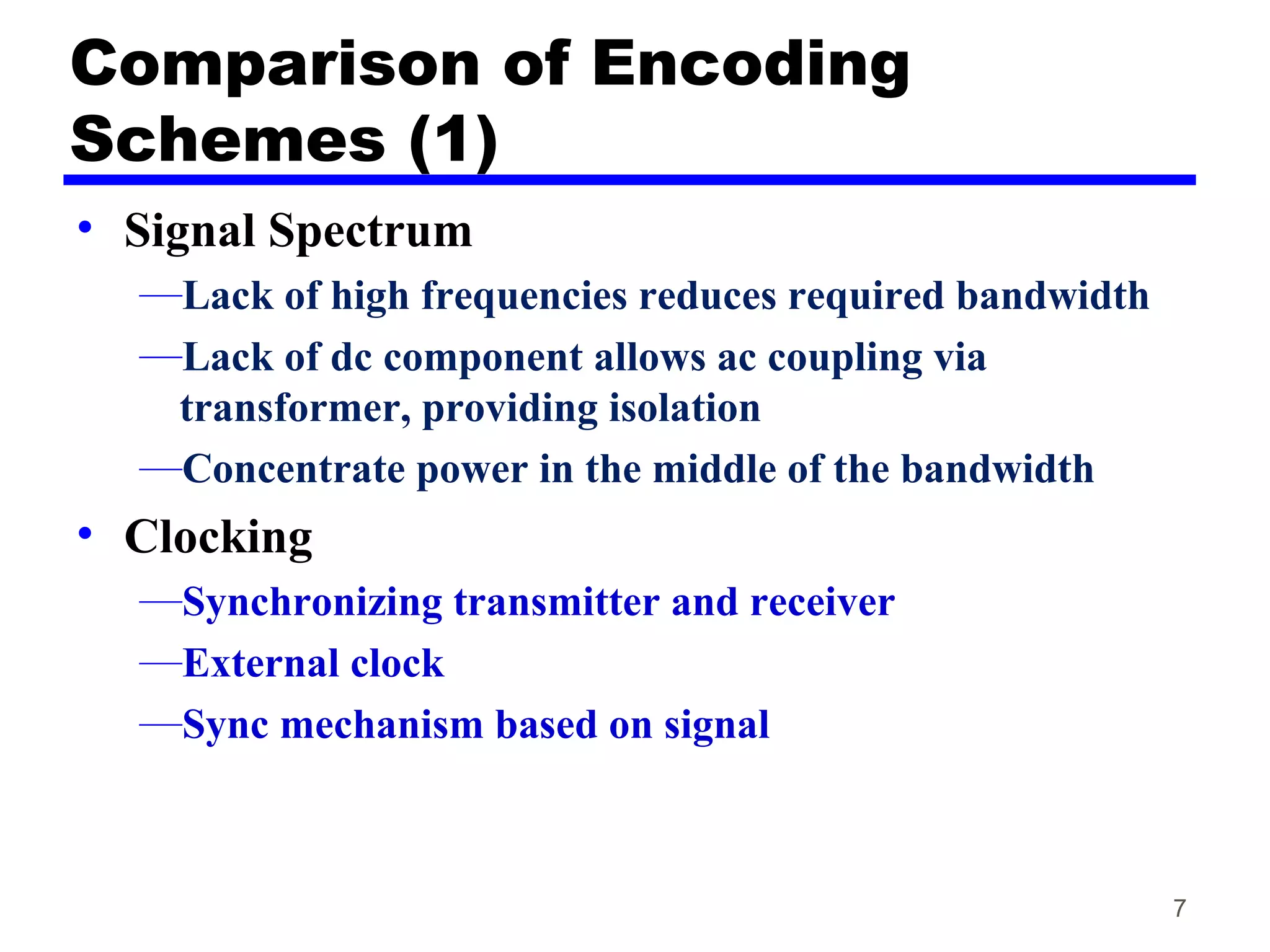 Comparison of Encoding
Schemes (1)
• Signal Spectrum
—Lack of high frequencies reduces required bandwidth
—Lack of dc component allows ac coupling via
transformer, providing isolation
—Concentrate power in the middle of the bandwidth
• Clocking
—Synchronizing transmitter and receiver
—External clock
—Sync mechanism based on signal
7
 
