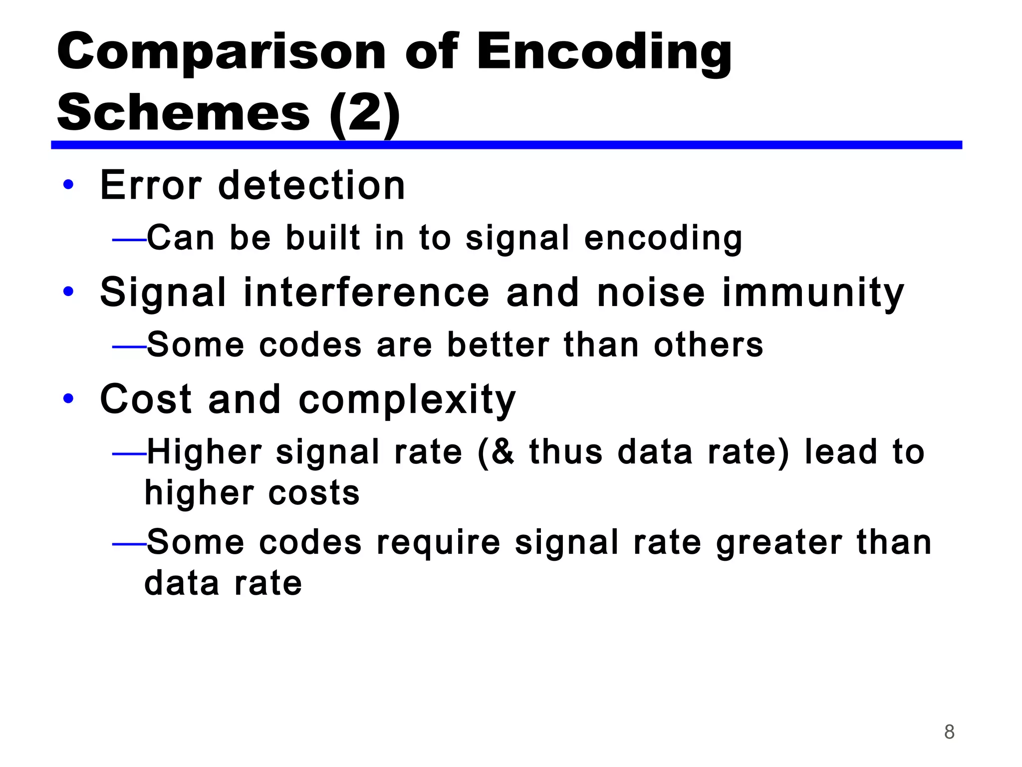 Comparison of Encoding
Schemes (2)
• Error detection
—Can be built in to signal encoding
• Signal interference and noise immunity
—Some codes are better than others
• Cost and complexity
—Higher signal rate (& thus data rate) lead to
higher costs
—Some codes require signal rate greater than
data rate
8
 