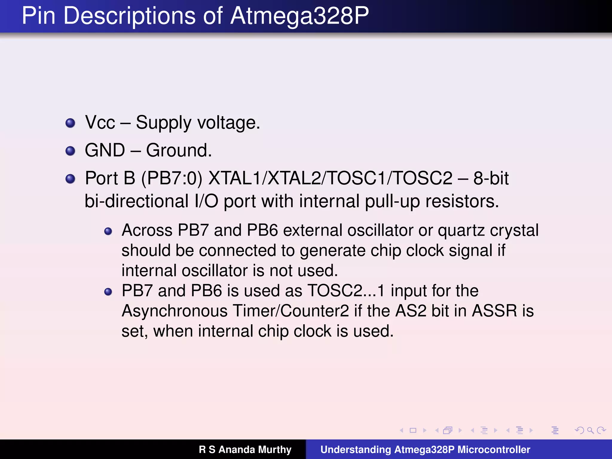 Pin Descriptions of Atmega328P
Vcc – Supply voltage.
GND – Ground.
Port B (PB7:0) XTAL1/XTAL2/TOSC1/TOSC2 – 8-bit
bi-directional I/O port with internal pull-up resistors.
Across PB7 and PB6 external oscillator or quartz crystal
should be connected to generate chip clock signal if
internal oscillator is not used.
PB7 and PB6 is used as TOSC2...1 input for the
Asynchronous Timer/Counter2 if the AS2 bit in ASSR is
set, when internal chip clock is used.
R S Ananda Murthy Understanding Atmega328P Microcontroller
 