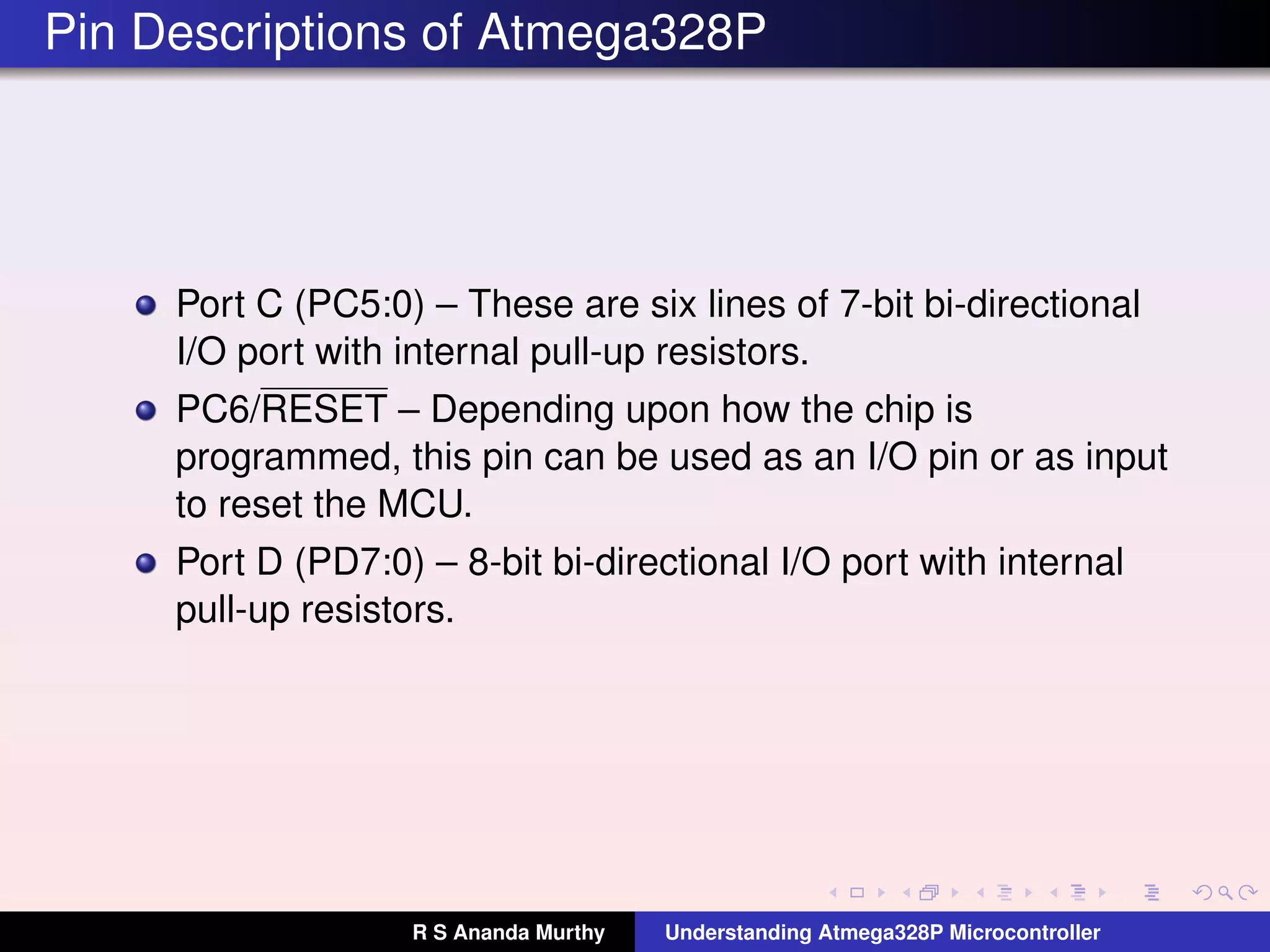 Pin Descriptions of Atmega328P
Port C (PC5:0) – These are six lines of 7-bit bi-directional
I/O port with internal pull-up resistors.
PC6/RESET – Depending upon how the chip is
programmed, this pin can be used as an I/O pin or as input
to reset the MCU.
Port D (PD7:0) – 8-bit bi-directional I/O port with internal
pull-up resistors.
R S Ananda Murthy Understanding Atmega328P Microcontroller
 