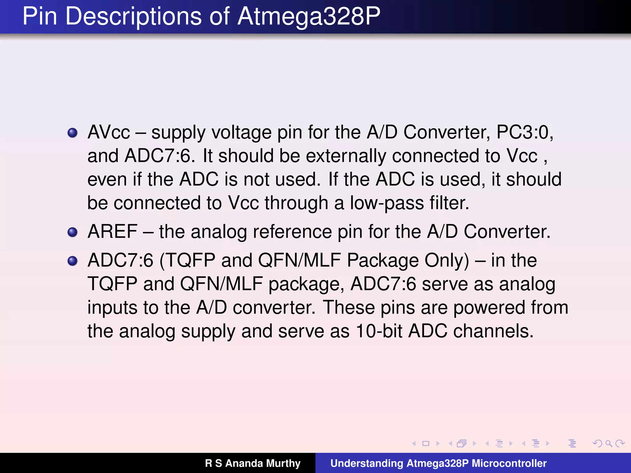 Pin Descriptions of Atmega328P
AVcc – supply voltage pin for the A/D Converter, PC3:0,
and ADC7:6. It should be externally connected to Vcc ,
even if the ADC is not used. If the ADC is used, it should
be connected to Vcc through a low-pass ﬁlter.
AREF – the analog reference pin for the A/D Converter.
ADC7:6 (TQFP and QFN/MLF Package Only) – in the
TQFP and QFN/MLF package, ADC7:6 serve as analog
inputs to the A/D converter. These pins are powered from
the analog supply and serve as 10-bit ADC channels.
R S Ananda Murthy Understanding Atmega328P Microcontroller
 