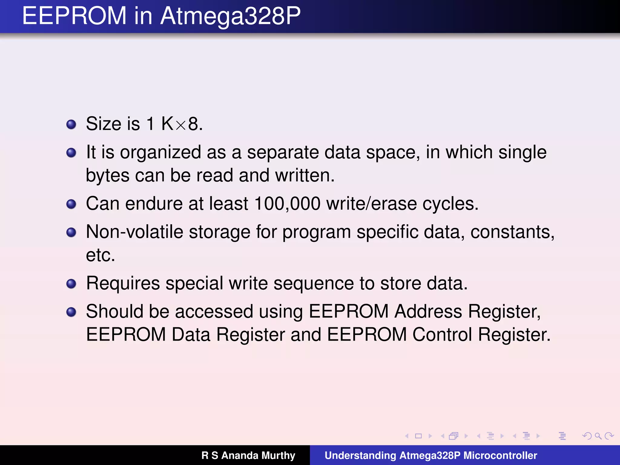 EEPROM in Atmega328P
Size is 1 K×8.
It is organized as a separate data space, in which single
bytes can be read and written.
Can endure at least 100,000 write/erase cycles.
Non-volatile storage for program speciﬁc data, constants,
etc.
Requires special write sequence to store data.
Should be accessed using EEPROM Address Register,
EEPROM Data Register and EEPROM Control Register.
R S Ananda Murthy Understanding Atmega328P Microcontroller
 