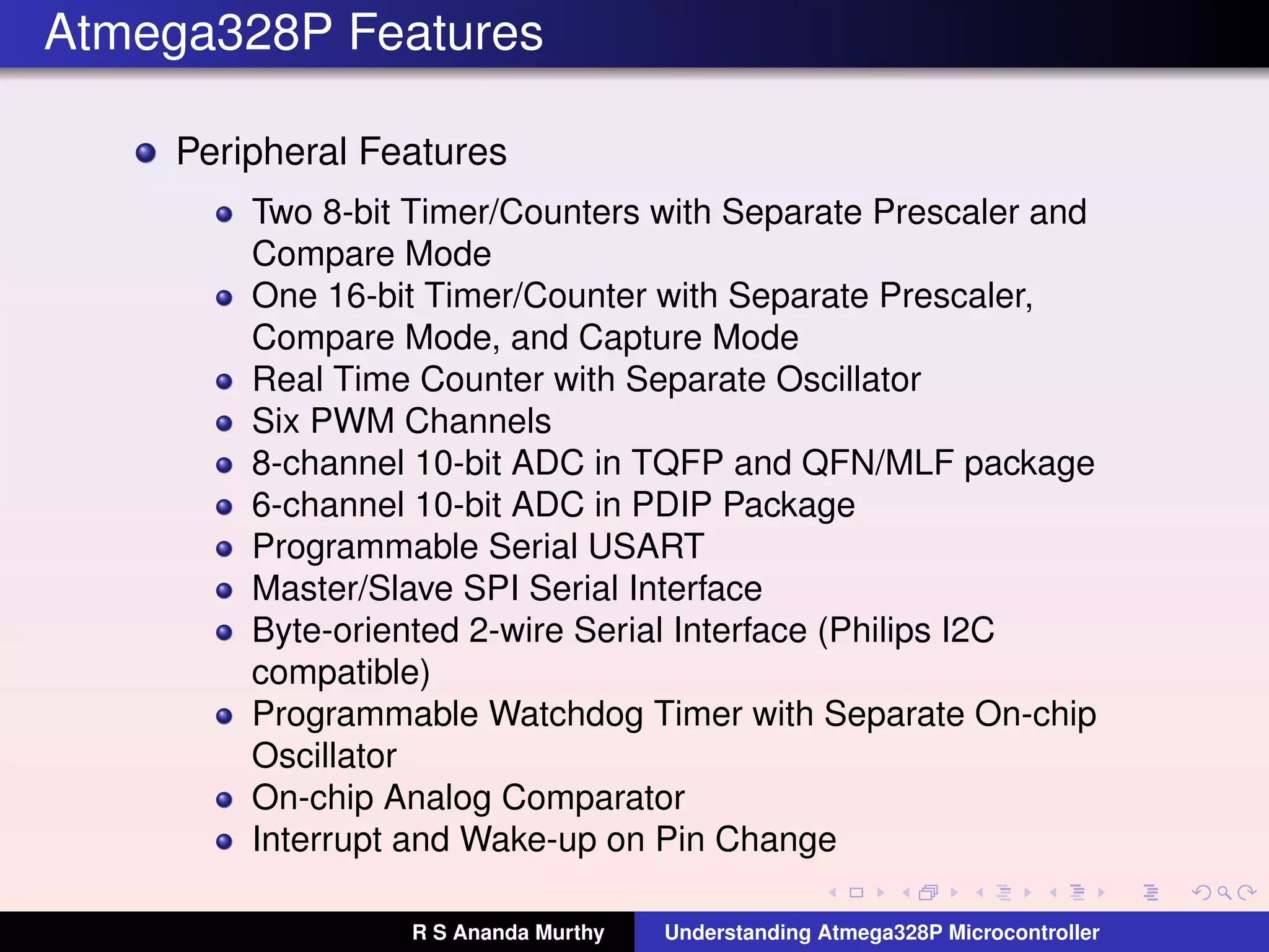 Atmega328P Features
Peripheral Features
Two 8-bit Timer/Counters with Separate Prescaler and
Compare Mode
One 16-bit Timer/Counter with Separate Prescaler,
Compare Mode, and Capture Mode
Real Time Counter with Separate Oscillator
Six PWM Channels
8-channel 10-bit ADC in TQFP and QFN/MLF package
6-channel 10-bit ADC in PDIP Package
Programmable Serial USART
Master/Slave SPI Serial Interface
Byte-oriented 2-wire Serial Interface (Philips I2C
compatible)
Programmable Watchdog Timer with Separate On-chip
Oscillator
On-chip Analog Comparator
Interrupt and Wake-up on Pin Change
R S Ananda Murthy Understanding Atmega328P Microcontroller
 
