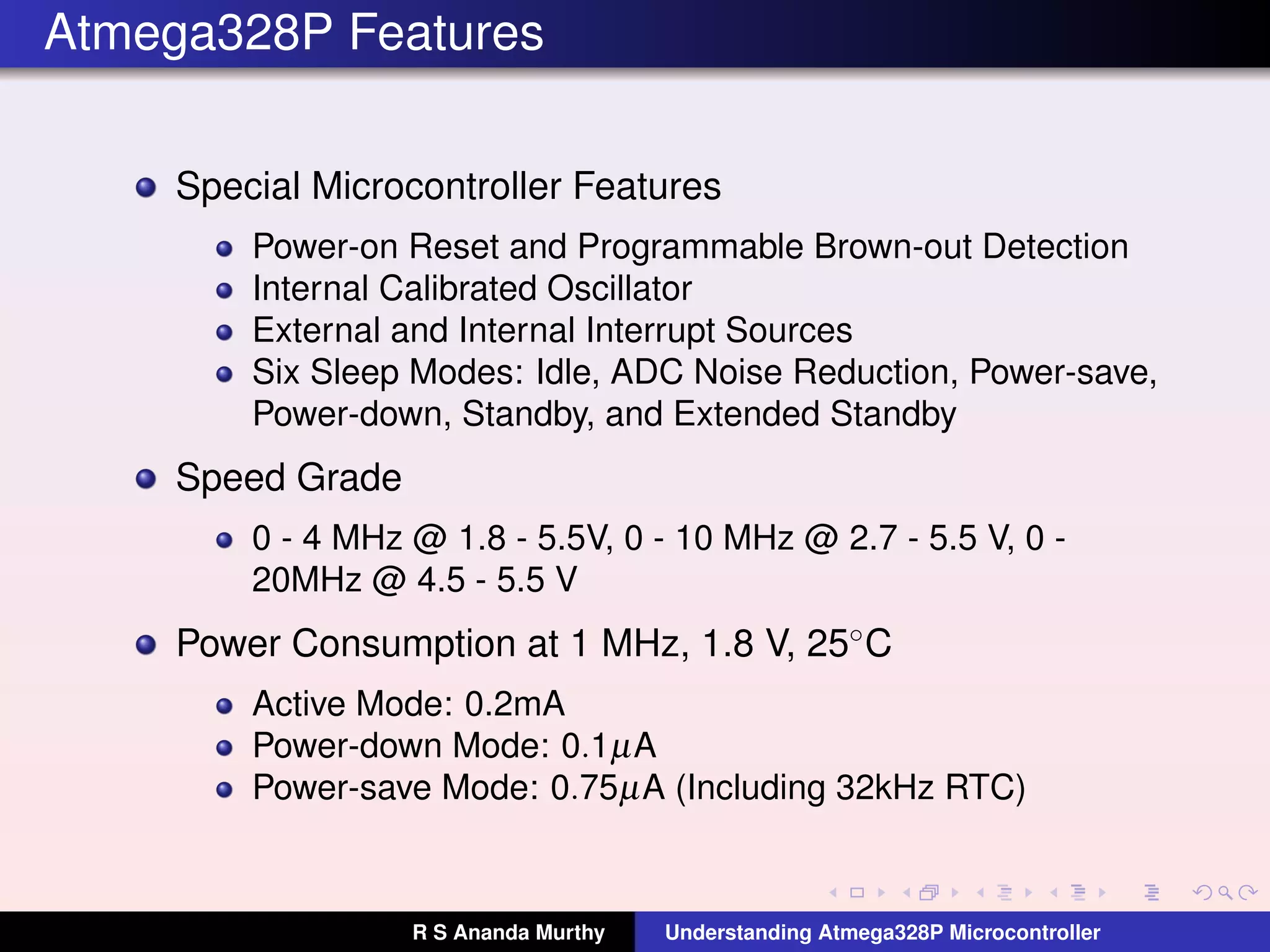 Atmega328P Features
Special Microcontroller Features
Power-on Reset and Programmable Brown-out Detection
Internal Calibrated Oscillator
External and Internal Interrupt Sources
Six Sleep Modes: Idle, ADC Noise Reduction, Power-save,
Power-down, Standby, and Extended Standby
Speed Grade
0 - 4 MHz @ 1.8 - 5.5V, 0 - 10 MHz @ 2.7 - 5.5 V, 0 -
20MHz @ 4.5 - 5.5 V
Power Consumption at 1 MHz, 1.8 V, 25◦C
Active Mode: 0.2mA
Power-down Mode: 0.1µA
Power-save Mode: 0.75µA (Including 32kHz RTC)
R S Ananda Murthy Understanding Atmega328P Microcontroller
 