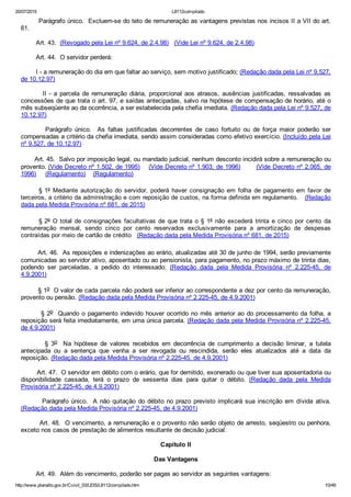 20/07/2015 L8112compilado
http://www.planalto.gov.br/Ccivil_03/LEIS/L8112compilado.htm 10/49
        Parágrafo único.  Excluem­se do teto de remuneração as vantagens previstas nos incisos II a VII do art.
61.
        Art. 43.  (Revogado pela Lei nº 9.624, de 2.4.98)   (Vide Lei nº 9.624, de 2.4.98)
        Art. 44.  O servidor perderá:
        I ­ a remuneração do dia em que faltar ao serviço, sem motivo justificado; (Redação dada pela Lei nº 9.527,
de 10.12.97)
                II  ­  a  parcela  de  remuneração  diária,  proporcional  aos  atrasos,  ausências  justificadas,  ressalvadas  as
concessões de que trata o art. 97, e saídas antecipadas, salvo na hipótese de compensação de horário, até o
mês subseqüente ao da ocorrência, a ser estabelecida pela chefia imediata. (Redação dada pela Lei nº 9.527, de
10.12.97)
                Parágrafo  único.    As  faltas  justificadas  decorrentes  de  caso  fortuito  ou  de  força  maior  poderão  ser
compensadas a critério da chefia imediata, sendo assim consideradas como efetivo exercício. (Incluído pela Lei
nº 9.527, de 10.12.97)
       Art. 45.  Salvo por imposição legal, ou mandado judicial, nenhum desconto incidirá sobre a remuneração ou
provento. (Vide Decreto nº 1.502, de 1995)    (Vide Decreto nº 1.903, de 1996)       (Vide Decreto nº 2.065, de
1996)     (Regulamento)    (Regulamento)
§ 1º  Mediante  autorização  do  servidor,  poderá  haver  consignação  em  folha  de  pagamento  em  favor  de
terceiros, a critério da administração e com reposição de custos, na forma definida em regulamento.   (Redação
dada pela Medida Provisória nº 681, de 2015)
§ 2º  O  total  de  consignações  facultativas de que trata o § 1º  não  excederá  trinta  e  cinco  por  cento  da
remuneração  mensal,  sendo  cinco  por  cento  reservados  exclusivamente  para  a  amortização  de  despesas
contraídas por meio de cartão de crédito   (Redação dada pela Medida Provisória nº 681, de 2015)
        Art. 46.  As reposições e indenizações ao erário, atualizadas até 30 de junho de 1994, serão previamente
comunicadas ao servidor ativo, aposentado ou ao pensionista, para pagamento, no prazo máximo de trinta dias,
podendo  ser  parceladas,  a  pedido  do  interessado.  (Redação  dada  pela  Medida  Provisória  nº  2.225­45,  de
4.9.2001)
        § 1o  O valor de cada parcela não poderá ser inferior ao correspondente a dez por cento da remuneração,
provento ou pensão. (Redação dada pela Medida Provisória nº 2.225­45, de 4.9.2001)
        § 2o  Quando o pagamento indevido houver ocorrido no mês anterior ao do processamento da folha, a
reposição será feita imediatamente, em uma única parcela. (Redação dada pela Medida Provisória nº 2.225­45,
de 4.9.2001)
                §  3o    Na  hipótese  de  valores  recebidos  em  decorrência  de  cumprimento  a  decisão  liminar,  a  tutela
antecipada  ou  a  sentença  que  venha  a  ser  revogada  ou  rescindida,  serão  eles  atualizados  até  a  data  da
reposição. (Redação dada pela Medida Provisória nº 2.225­45, de 4.9.2001)
        Art. 47.  O servidor em débito com o erário, que for demitido, exonerado ou que tiver sua aposentadoria ou
disponibilidade  cassada,  terá  o  prazo  de  sessenta  dias  para  quitar  o  débito.  (Redação  dada  pela  Medida
Provisória nº 2.225­45, de 4.9.2001)
        Parágrafo único.  A não quitação do débito no prazo previsto implicará sua inscrição  em  dívida  ativa.
(Redação dada pela Medida Provisória nº 2.225­45, de 4.9.2001)
        Art. 48.  O vencimento, a remuneração e o provento não serão objeto de arresto, seqüestro ou penhora,
exceto nos casos de prestação de alimentos resultante de decisão judicial.
Capítulo II
Das Vantagens
        Art. 49.  Além do vencimento, poderão ser pagas ao servidor as seguintes vantagens:
 
