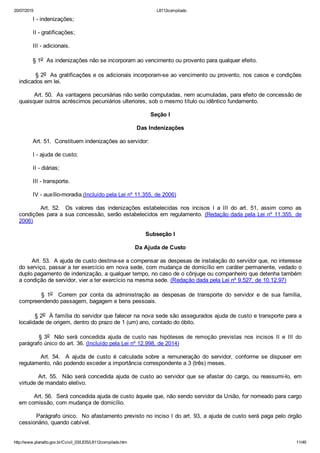 20/07/2015 L8112compilado
http://www.planalto.gov.br/Ccivil_03/LEIS/L8112compilado.htm 11/49
        I ­ indenizações;
        II ­ gratificações;
        III ­ adicionais.
        § 1o  As indenizações não se incorporam ao vencimento ou provento para qualquer efeito.
        § 2o  As gratificações e os adicionais incorporam­se ao vencimento ou provento, nos casos e condições
indicados em lei.
        Art. 50.  As vantagens pecuniárias não serão computadas, nem acumuladas, para efeito de concessão de
quaisquer outros acréscimos pecuniários ulteriores, sob o mesmo título ou idêntico fundamento.
Seção I
Das Indenizações
        Art. 51.  Constituem indenizações ao servidor:
        I ­ ajuda de custo;
        II ­ diárias;
        III ­ transporte.
        IV ­ auxílio­moradia.(Incluído pela Lei nº 11.355, de 2006)
                Art.  52.    Os  valores  das  indenizações  estabelecidas  nos  incisos  I  a  III  do  art.  51,  assim  como  as
condições para a sua concessão, serão estabelecidos em regulamento. (Redação dada pela Lei nº 11.355,  de
2006)
Subseção I
Da Ajuda de Custo
       Art. 53.  A ajuda de custo destina­se a compensar as despesas de instalação do servidor que, no interesse
do serviço, passar a ter exercício em nova sede, com mudança de domicílio em caráter permanente, vedado o
duplo pagamento de indenização, a qualquer tempo, no caso de o cônjuge ou companheiro que detenha também
a condição de servidor, vier a ter exercício na mesma sede. (Redação dada pela Lei nº 9.527, de 10.12.97)
                §  1o    Correm  por  conta  da  administração  as  despesas  de  transporte  do  servidor  e  de  sua  família,
compreendendo passagem, bagagem e bens pessoais.
        § 2o  À família do servidor que falecer na nova sede são assegurados ajuda de custo e transporte para a
localidade de origem, dentro do prazo de 1 (um) ano, contado do óbito.
                § 3o  Não  será  concedida  ajuda  de  custo  nas  hipóteses  de  remoção  previstas  nos  incisos  II  e  III  do
parágrafo único do art. 36. (Incluído pela Lei nº 12.998, de 2014)
                Art.  54.    A  ajuda  de  custo  é  calculada  sobre  a  remuneração  do  servidor,  conforme  se  dispuser  em
regulamento, não podendo exceder a importância correspondente a 3 (três) meses.
        Art. 55.  Não será concedida ajuda de custo ao servidor que se afastar do cargo, ou reassumi­lo, em
virtude de mandato eletivo.
        Art. 56.  Será concedida ajuda de custo àquele que, não sendo servidor da União, for nomeado para cargo
em comissão, com mudança de domicílio.
        Parágrafo único.  No afastamento previsto no inciso I do art. 93, a ajuda de custo será paga pelo órgão
cessionário, quando cabível.
 