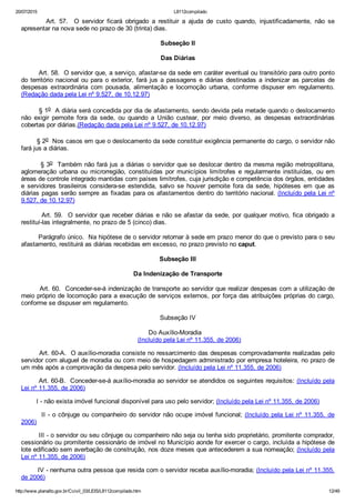 20/07/2015 L8112compilado
http://www.planalto.gov.br/Ccivil_03/LEIS/L8112compilado.htm 12/49
                Art.  57.    O  servidor  ficará  obrigado  a  restituir  a  ajuda  de  custo  quando,  injustificadamente,  não  se
apresentar na nova sede no prazo de 30 (trinta) dias.
Subseção II
Das Diárias
        Art. 58.  O servidor que, a serviço, afastar­se da sede em caráter eventual ou transitório para outro ponto
do território nacional ou para o exterior, fará jus a passagens e diárias destinadas a indenizar as parcelas de
despesas  extraordinária  com  pousada,  alimentação  e  locomoção  urbana,  conforme  dispuser  em  regulamento.
(Redação dada pela Lei nº 9.527, de 10.12.97)
        § 1o  A diária será concedida por dia de afastamento, sendo devida pela metade quando o deslocamento
não  exigir  pernoite  fora  da  sede,  ou  quando  a  União  custear,  por  meio  diverso,  as  despesas  extraordinárias
cobertas por diárias.(Redação dada pela Lei nº 9.527, de 10.12.97)
        § 2o  Nos casos em que o deslocamento da sede constituir exigência permanente do cargo, o servidor não
fará jus a diárias.
        § 3o  Também não fará jus a diárias o servidor que se deslocar dentro da mesma região metropolitana,
aglomeração  urbana  ou  microrregião,  constituídas  por  municípios  limítrofes  e  regularmente  instituídas,  ou  em
áreas de controle integrado mantidas com países limítrofes, cuja jurisdição e competência dos órgãos, entidades
e  servidores  brasileiros  considera­se  estendida,  salvo  se  houver  pernoite  fora  da  sede,  hipóteses  em  que  as
diárias pagas serão sempre as fixadas para os afastamentos dentro do território nacional. (Incluído pela Lei nº
9.527, de 10.12.97)
        Art. 59.  O servidor que receber diárias e não se afastar da sede, por qualquer motivo, fica obrigado a
restituí­las integralmente, no prazo de 5 (cinco) dias.
        Parágrafo único.  Na hipótese de o servidor retornar à sede em prazo menor do que o previsto para o seu
afastamento, restituirá as diárias recebidas em excesso, no prazo previsto no caput.
Subseção III
Da Indenização de Transporte
        Art. 60.  Conceder­se­á indenização de transporte ao servidor que realizar despesas com a utilização de
meio próprio de locomoção para a execução de serviços externos, por força das atribuições próprias do cargo,
conforme se dispuser em regulamento.
Subseção IV
Do Auxílio­Moradia
(Incluído pela Lei nº 11.355, de 2006)
        Art. 60­A.  O auxílio­moradia consiste no ressarcimento das despesas comprovadamente realizadas pelo
servidor com aluguel de moradia ou com meio de hospedagem administrado por empresa hoteleira, no prazo de
um mês após a comprovação da despesa pelo servidor. (Incluído pela Lei nº 11.355, de 2006)
        Art. 60­B.  Conceder­se­á auxílio­moradia ao servidor se atendidos os seguintes requisitos: (Incluído pela
Lei nº 11.355, de 2006)
        I ­ não exista imóvel funcional disponível para uso pelo servidor; (Incluído pela Lei nº 11.355, de 2006)
        II ­ o cônjuge ou companheiro do servidor não ocupe imóvel funcional; (Incluído pela Lei nº 11.355,  de
2006)
        III ­ o servidor ou seu cônjuge ou companheiro não seja ou tenha sido proprietário, promitente comprador,
cessionário ou promitente cessionário de imóvel no Município aonde for exercer o cargo, incluída a hipótese de
lote edificado sem averbação de construção, nos doze meses que antecederem a sua nomeação; (Incluído pela
Lei nº 11.355, de 2006)
        IV ­ nenhuma outra pessoa que resida com o servidor receba auxílio­moradia; (Incluído pela Lei nº 11.355,
de 2006)
 