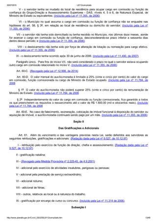 20/07/2015 L8112compilado
http://www.planalto.gov.br/Ccivil_03/LEIS/L8112compilado.htm 13/49
        V ­ o servidor tenha  se  mudado  do  local  de  residência  para  ocupar  cargo  em  comissão  ou  função  de
confiança  do  Grupo­Direção  e  Assessoramento  Superiores  ­  DAS,  níveis  4,  5  e  6,  de  Natureza  Especial,  de
Ministro de Estado ou equivalentes; (Incluído pela Lei nº 11.355, de 2006)
        VI ­ o Município no  qual  assuma  o  cargo  em  comissão  ou  função  de  confiança  não  se  enquadre  nas
hipóteses  do  art.  58,  §  3o,  em  relação  ao  local  de  residência  ou  domicílio  do  servidor;  (Incluído  pela  Lei  nº
11.355, de 2006)
        VII ­ o servidor não tenha sido domiciliado ou tenha residido no Município, nos últimos doze meses, aonde
for  exercer  o  cargo  em  comissão  ou  função  de  confiança,  desconsiderando­se  prazo  inferior  a  sessenta  dias
dentro desse período; e (Incluído pela Lei nº 11.355, de 2006)
        VIII ­ o deslocamento não tenha sido por força de alteração de lotação ou nomeação para cargo efetivo.
(Incluído pela Lei nº 11.355, de 2006)
        IX ­ o deslocamento tenha ocorrido após 30 de junho de 2006. (Incluído pela Lei nº 11.490, de 2007)
        Parágrafo único.  Para fins do inciso VII, não será considerado o prazo no qual o servidor estava ocupando
outro cargo em comissão relacionado no inciso V. (Incluído pela Lei nº 11.355, de 2006)
         Art. 60­C.  (Revogado pela Lei nº 12.998, de 2014)
        Art. 60­D.  O valor mensal do auxílio­moradia é limitado a 25% (vinte e cinco por cento) do valor do cargo
em comissão, função comissionada ou cargo de Ministro de Estado ocupado. (Incluído pela  Lei  nº  11.784,  de
2008
        § 1o  O valor do auxílio­moradia não poderá superar 25% (vinte e cinco por cento) da remuneração de
Ministro de Estado. (Incluído pela Lei nº 11.784, de 2008
        § 2o  Independentemente do valor do cargo em comissão ou função comissionada, fica garantido a todos
os que preencherem os requisitos o ressarcimento até o valor de R$ 1.800,00 (mil e oitocentos reais). (Incluído
pela Lei nº 11.784, de 2008
        Art. 60­E.  No caso de falecimento, exoneração, colocação de imóvel funcional à disposição do servidor ou
aquisição de imóvel, o auxílio­moradia continuará sendo pago por um mês. (Incluído pela Lei nº 11.355, de 2006)
Seção II
Das Gratificações e Adicionais
        Art. 61.  Além do vencimento e das vantagens previstas nesta Lei, serão deferidos aos servidores as
seguintes retribuições, gratificações e adicionais: (Redação dada pela Lei nº 9.527, de 10.12.97)
        I ­ retribuição pelo exercício de função de direção, chefia e assessoramento; (Redação dada pela Lei nº
9.527, de 10.12.97)
        II ­ gratificação natalina;
        III ­ (Revogado pela Medida Provisória nº 2.225­45, de 4.9.2001)
        IV ­ adicional pelo exercício de atividades insalubres, perigosas ou penosas;
        V ­ adicional pela prestação de serviço extraordinário;
        VI ­ adicional noturno;
        VII ­ adicional de férias;
        VIII ­ outros, relativos ao local ou à natureza do trabalho.
        IX ­ gratificação por encargo de curso ou concurso. (Incluído pela Lei nº 11.314 de 2006)
Subseção I
 