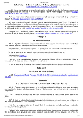 20/07/2015 L8112compilado
http://www.planalto.gov.br/Ccivil_03/LEIS/L8112compilado.htm 14/49
Da Retribuição pelo Exercício de Função de Direção, Chefia e Assessoramento 
(Redação dada pela Lei nº 9.527, de 10.12.97)
       Art. 62.  Ao servidor ocupante de cargo efetivo investido em função de direção, chefia ou assessoramento,
cargo de provimento em comissão ou de Natureza Especial é devida retribuição pelo seu exercício.(Redação
dada pela Lei nº 9.527, de 10.12.97)
        Parágrafo único. Lei específica estabelecerá a remuneração dos cargos em comissão de que trata o inciso
II do art. 9o. (Redação dada pela Lei nº 9.527, de 10.12.97)
        Art. 62­A. Fica transformada em Vantagem Pessoal Nominalmente Identificada ­ VPNI a incorporação da
retribuição pelo exercício de função de direção, chefia ou assessoramento, cargo de provimento em comissão ou
de Natureza Especial a que se referem os arts. 3o e 10 da Lei no 8.911, de 11 de julho de 1994, e o art. 3o da Lei
no 9.624, de 2 de abril de 1998. (Incluído pela Medida Provisória nº 2.225­45, de 4.9.2001)
        Parágrafo único.  A VPNI de que trata o caput deste artigo somente estará sujeita às revisões gerais de
remuneração dos servidores públicos federais. (Incluído pela Medida Provisória nº 2.225­45, de 4.9.2001)
Subseção II
Da Gratificação Natalina
        Art. 63.  A gratificação natalina corresponde a 1/12 (um doze avos) da remuneração a que o servidor fizer
jus no mês de dezembro, por mês de exercício no respectivo ano.
        Parágrafo único. A fração igual ou superior a 15 (quinze) dias será considerada como mês integral.
        Art. 64.  A gratificação será paga até o dia 20 (vinte) do mês de dezembro de cada ano.
        Parágrafo único. (VETADO).
                Art.  65.    O  servidor  exonerado  perceberá  sua  gratificação  natalina,  proporcionalmente  aos  meses  de
exercício, calculada sobre a remuneração do mês da exoneração.
        Art. 66.  A gratificação natalina não será considerada para cálculo de qualquer vantagem pecuniária.
Subseção III
Do Adicional por Tempo de Serviço
        Art. 67. (Revogado pela Medida Provisória nº 2.225­45, de 2001, respeitadas as situações constituídas até
8.3.1999)
        Subseção IV
Dos Adicionais de Insalubridade, Periculosidade ou Atividades Penosas
       Art. 68.  Os servidores que trabalhem com habitualidade em locais insalubres ou em contato permanente
com substâncias tóxicas, radioativas ou com risco de vida, fazem jus a um adicional sobre o vencimento do
cargo efetivo.
        § 1o  O servidor que fizer jus aos adicionais de insalubridade e de periculosidade deverá optar por um
deles.
        § 2o  O direito ao adicional de insalubridade ou periculosidade cessa com a eliminação das condições ou
dos riscos que deram causa a sua concessão.
        Art. 69.  Haverá permanente controle da atividade de servidores em operações ou locais considerados
penosos, insalubres ou perigosos.
        Parágrafo único.  A servidora gestante ou lactante será afastada, enquanto durar a gestação e a lactação,
das  operações  e  locais  previstos  neste  artigo,  exercendo  suas  atividades  em  local  salubre  e  em  serviço  não
 