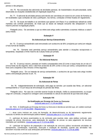 20/07/2015 L8112compilado
http://www.planalto.gov.br/Ccivil_03/LEIS/L8112compilado.htm 15/49
penoso e não perigoso.
        Art. 70.  Na concessão dos adicionais de atividades penosas, de insalubridade e de periculosidade, serão
observadas as situações estabelecidas em legislação específica.
        Art. 71.  O adicional de atividade penosa será devido aos servidores em exercício em zonas de fronteira ou
em localidades cujas condições de vida o justifiquem, nos termos, condições e limites fixados em regulamento.
        Art. 72.  Os locais de trabalho e os servidores que operam com Raios X ou substâncias radioativas serão
mantidos  sob  controle  permanente,  de  modo  que  as  doses  de  radiação  ionizante  não  ultrapassem  o  nível
máximo previsto na legislação própria.
        Parágrafo único.  Os servidores a que se refere este artigo serão submetidos a exames médicos a cada 6
(seis) meses.
Subseção V
Do Adicional por Serviço Extraordinário
        Art. 73.  O serviço extraordinário será remunerado com acréscimo de 50% (cinqüenta por cento) em relação
à hora normal de trabalho.
                Art.  74.    Somente  será  permitido  serviço  extraordinário  para  atender  a  situações  excepcionais  e
temporárias, respeitado o limite máximo de 2 (duas) horas por jornada.
Subseção VI
Do Adicional Noturno
        Art. 75.  O serviço noturno, prestado em horário compreendido entre 22 (vinte e duas) horas de um dia e 5
(cinco) horas do dia seguinte, terá o valor­hora acrescido de 25% (vinte e cinco por cento), computando­se cada
hora como cinqüenta e dois minutos e trinta segundos.
        Parágrafo único.  Em se tratando de serviço extraordinário, o acréscimo de que trata este artigo incidirá
sobre a remuneração prevista no art. 73.
Subseção VII
Do Adicional de Férias
        Art. 76.  Independentemente de solicitação, será pago ao servidor, por ocasião das férias, um adicional
correspondente a 1/3 (um terço) da remuneração do período das férias.
        Parágrafo único.  No caso de o servidor exercer função de direção, chefia ou assessoramento, ou ocupar
cargo em comissão, a respectiva vantagem será considerada no cálculo do adicional de que trata este artigo.
Subseção VIII
Da Gratificação por Encargo de Curso ou Concurso
(Incluído pela Lei nº 11.314 de 2006)
Art. 76­A.  A Gratificação por Encargo de Curso ou Concurso é devida ao servidor que, em caráter eventual:
(Incluído pela Lei nº 11.314 de 2006)  (Regulamento)
I  ­  atuar  como  instrutor  em  curso  de  formação,  de  desenvolvimento  ou  de  treinamento  regularmente
instituído no âmbito da administração pública federal; (Incluído pela Lei nº 11.314 de 2006)
II  ­  participar  de  banca  examinadora  ou  de  comissão  para  exames  orais,  para  análise  curricular,  para
correção  de  provas  discursivas,  para  elaboração  de  questões  de  provas  ou  para  julgamento  de  recursos
intentados por candidatos; (Incluído pela Lei nº 11.314 de 2006)
III  ­  participar  da  logística  de  preparação  e  de  realização  de  concurso  público  envolvendo  atividades  de
planejamento,  coordenação,  supervisão,  execução  e  avaliação  de  resultado,  quando  tais  atividades  não
estiverem incluídas entre as suas atribuições permanentes; (Incluído pela Lei nº 11.314 de 2006)
 