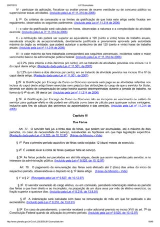 20/07/2015 L8112compilado
http://www.planalto.gov.br/Ccivil_03/LEIS/L8112compilado.htm 16/49
IV  ­  participar  da  aplicação,  fiscalizar  ou  avaliar  provas  de  exame  vestibular  ou  de  concurso  público  ou
supervisionar essas atividades. (Incluído pela Lei nº 11.314 de 2006)
§  1o    Os  critérios  de  concessão  e  os  limites  da  gratificação  de  que  trata  este  artigo  serão  fixados  em
regulamento, observados os seguintes parâmetros: (Incluído pela Lei nº 11.314 de 2006)
I ­ o valor da gratificação será calculado em horas, observadas a natureza e a complexidade da atividade
exercida; (Incluído pela Lei nº 11.314 de 2006)
II  ­  a  retribuição  não  poderá  ser  superior  ao  equivalente  a  120  (cento  e  vinte)  horas  de  trabalho  anuais,
ressalvada  situação  de  excepcionalidade,  devidamente  justificada  e  previamente  aprovada  pela  autoridade
máxima  do  órgão  ou  entidade,  que  poderá  autorizar  o  acréscimo  de  até  120  (cento  e  vinte)  horas  de  trabalho
anuais; (Incluído pela Lei nº 11.314 de 2006)
III ­ o valor máximo da hora trabalhada corresponderá aos seguintes percentuais, incidentes sobre o maior
vencimento básico da administração pública federal: (Incluído pela Lei nº 11.314 de 2006)
        a) 2,2% (dois inteiros e dois décimos por cento), em se tratando de atividades previstas nos incisos I e II
do caput deste artigo; (Redação dada pela Lei nº 11.501, de 2007)
        b) 1,2% (um inteiro e dois décimos por cento), em se tratando de atividade prevista nos incisos III e IV do
caput deste artigo. (Redação dada pela Lei nº 11.501, de 2007)
§ 2o  A Gratificação por Encargo de Curso ou Concurso somente será paga se as atividades referidas nos
incisos do caput deste artigo forem exercidas sem prejuízo das atribuições do cargo de que o servidor for titular,
devendo ser objeto de compensação de carga horária quando desempenhadas durante a jornada de trabalho, na
forma do § 4o do art. 98 desta Lei. (Incluído pela Lei nº 11.314 de 2006)
§  3o    A  Gratificação  por  Encargo  de  Curso  ou  Concurso  não  se  incorpora  ao  vencimento  ou  salário  do
servidor para qualquer efeito e não poderá ser utilizada como base de cálculo para quaisquer outras vantagens,
inclusive para fins de cálculo dos proventos da aposentadoria e das pensões. (Incluído  pela  Lei  nº  11.314  de
2006)
Capítulo III
Das Férias
        Art. 77.  O servidor fará jus a trinta dias de férias, que podem ser acumuladas, até o máximo de dois
períodos,  no  caso  de  necessidade  do  serviço,  ressalvadas  as  hipóteses  em  que  haja  legislação  específica.
(Redação dada pela Lei nº 9.525, de 10.12.97)   (Férias de Ministro ­ Vide)
        § 1o  Para o primeiro período aquisitivo de férias serão exigidos 12 (doze) meses de exercício.
        § 2o  É vedado levar à conta de férias qualquer falta ao serviço.
        § 3o  As férias poderão ser parceladas em até três etapas, desde que assim requeridas pelo servidor, e no
interesse da administração pública. (Incluído pela Lei nº 9.525, de 10.12.97)
                Art.  78.    O  pagamento  da  remuneração  das  férias  será  efetuado  até  2  (dois)  dias  antes  do  início  do
respectivo período, observando­se o disposto no § 1o deste artigo.   (Férias de Ministro ­ Vide)
        § 1° e § 2°  (Revogado pela Lei nº 9.527, de 10.12.97)
        § 3o  O servidor exonerado do cargo efetivo, ou em comissão, perceberá indenização relativa ao período
das férias a que tiver direito e ao incompleto, na proporção de um doze avos por mês de efetivo exercício, ou
fração superior a quatorze dias. (Incluído pela Lei nº 8.216, de 13.8.91)
                §  4o    A  indenização  será  calculada  com  base  na  remuneração  do  mês  em  que  for  publicado  o  ato
exoneratório. (Incluído pela Lei nº 8.216, de 13.8.91)
        § 5o  Em caso de parcelamento, o servidor receberá o valor adicional previsto no inciso XVII do art. 7o da
Constituição Federal quando da utilização do primeiro período. (Incluído pela Lei nº 9.525, de 10.12.97)
 