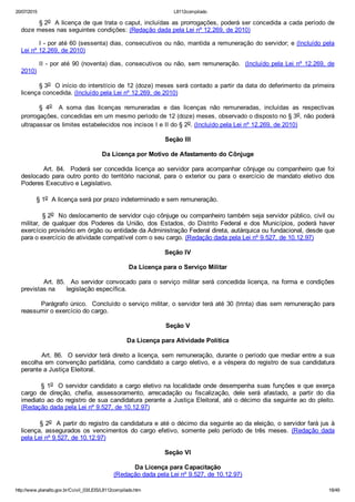 20/07/2015 L8112compilado
http://www.planalto.gov.br/Ccivil_03/LEIS/L8112compilado.htm 18/49
§ 2o  A licença de que trata o caput, incluídas as prorrogações, poderá ser concedida a cada período de
doze meses nas seguintes condições: (Redação dada pela Lei nº 12.269, de 2010)
I ­ por até 60 (sessenta) dias, consecutivos ou não, mantida a remuneração do servidor; e (Incluído pela
Lei nº 12.269, de 2010)
II ­ por até 90 (noventa) dias, consecutivos ou não, sem remuneração.  (Incluído pela Lei nº 12.269, de
2010)
§ 3o  O início do interstício de 12 (doze) meses será contado a partir da data do deferimento da primeira
licença concedida. (Incluído pela Lei nº 12.269, de 2010)
§  4o    A  soma  das  licenças  remuneradas  e  das  licenças  não  remuneradas,  incluídas  as  respectivas
prorrogações, concedidas em um mesmo período de 12 (doze) meses, observado o disposto no § 3o, não poderá
ultrapassar os limites estabelecidos nos incisos I e II do § 2o. (Incluído pela Lei nº 12.269, de 2010)
Seção III
Da Licença por Motivo de Afastamento do Cônjuge
                Art.  84.    Poderá  ser  concedida  licença  ao  servidor  para  acompanhar  cônjuge  ou  companheiro  que  foi
deslocado  para  outro  ponto  do  território  nacional,  para  o  exterior  ou  para  o  exercício  de  mandato  eletivo  dos
Poderes Executivo e Legislativo.
        § 1o  A licença será por prazo indeterminado e sem remuneração.
         § 2o  No deslocamento de servidor cujo cônjuge ou companheiro também seja servidor público, civil ou
militar,  de  qualquer  dos  Poderes  da  União,  dos  Estados,  do  Distrito  Federal  e  dos  Municípios,  poderá  haver
exercício provisório em órgão ou entidade da Administração Federal direta, autárquica ou fundacional, desde que
para o exercício de atividade compatível com o seu cargo. (Redação dada pela Lei nº 9.527, de 10.12.97)
Seção IV
Da Licença para o Serviço Militar
                Art.  85.    Ao  servidor  convocado  para  o  serviço  militar  será  concedida  licença,  na  forma  e  condições
previstas na      legislação específica.
        Parágrafo único.  Concluído o serviço militar, o servidor terá até 30 (trinta) dias sem remuneração para
reassumir o exercício do cargo.
Seção V
Da Licença para Atividade Política
        Art. 86.  O servidor terá direito a licença, sem remuneração, durante o período que mediar entre a sua
escolha em convenção partidária, como candidato a cargo eletivo, e a véspera do registro de sua candidatura
perante a Justiça Eleitoral.
        § 1o  O servidor candidato a cargo eletivo na localidade onde desempenha suas funções e que exerça
cargo  de  direção,  chefia,  assessoramento,  arrecadação  ou  fiscalização,  dele  será  afastado,  a  partir  do  dia
imediato ao do registro de sua candidatura perante a Justiça Eleitoral, até o décimo dia seguinte ao do pleito.
(Redação dada pela Lei nº 9.527, de 10.12.97)
        § 2o  A partir do registro da candidatura e até o décimo dia seguinte ao da eleição, o servidor fará jus à
licença,  assegurados  os  vencimentos  do  cargo  efetivo,  somente  pelo  período  de  três  meses.  (Redação  dada
pela Lei nº 9.527, de 10.12.97)
Seção VI
Da Licença para Capacitação
(Redação dada pela Lei nº 9.527, de 10.12.97)
 