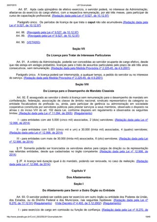 20/07/2015 L8112compilado
http://www.planalto.gov.br/Ccivil_03/LEIS/L8112compilado.htm 19/49
        Art. 87.  Após cada qüinqüênio de efetivo exercício, o servidor poderá, no interesse da Administração,
afastar­se do exercício do cargo efetivo, com a respectiva remuneração, por até três meses, para participar de
curso de capacitação profissional. (Redação dada pela Lei nº 9.527, de 10.12.97)
        Parágrafo único.  Os períodos de licença de que trata o caput não são acumuláveis.(Redação dada pela
Lei nº 9.527, de 10.12.97)
        Art. 88.  (Revogado pela Lei nº 9.527, de 10.12.97)
        Art. 89.   (Revogado pela Lei nº 9.527, de 10.12.97)
        Art. 90.  (VETADO).
Seção VII
Da Licença para Tratar de Interesses Particulares
        Art. 91.  A critério da Administração, poderão ser concedidas ao servidor ocupante de cargo efetivo, desde
que não esteja em estágio probatório, licenças para o trato de assuntos particulares pelo prazo de até três anos
consecutivos, sem remuneração. (Redação dada pela Medida Provisória nº 2.225­45, de 4.9.2001)
        Parágrafo único.  A licença poderá ser interrompida, a qualquer tempo, a pedido do servidor ou no interesse
do serviço. (Redação dada pela Medida Provisória nº 2.225­45, de 4.9.2001)
        Seção VIII
Da Licença para o Desempenho de Mandato Classista
         Art. 92. É assegurado ao servidor o direito à licença sem remuneração para o desempenho de mandato em
confederação,  federação,  associação  de  classe  de  âmbito  nacional,  sindicato  representativo  da  categoria  ou
entidade  fiscalizadora  da  profissão  ou,  ainda,  para  participar  de  gerência  ou  administração  em  sociedade
cooperativa constituída por servidores públicos para prestar serviços a seus membros, observado o disposto na
alínea  c  do  inciso  VIII  do  art.  102  desta  Lei,  conforme  disposto  em  regulamento  e  observados  os  seguintes
limites: (Redação dada pela Lei nº 11.094, de 2005)  (Regulamento)
        I ­ para entidades com até 5.000 (cinco mil) associados, 2 (dois) servidores; (Redação dada pela Lei nº
12.998, de 2014)
II  ­  para  entidades  com  5.001  (cinco  mil  e  um)  a  30.000  (trinta  mil)  associados,  4  (quatro)  servidores;
(Redação dada pela Lei nº 12.998, de 2014)
III ­ para entidades com mais de 30.000 (trinta mil) associados, 8 (oito) servidores. (Redação dada pela Lei
nº 12.998, de 2014)
§ 1o  Somente poderão ser licenciados os servidores eleitos para cargos de direção ou de representação
nas  referidas  entidades,  desde  que  cadastradas  no  órgão  competente.  (Redação  dada  pela  Lei  nº  12.998,  de
2014)
§ 2o  A licença terá duração igual à do mandato, podendo ser renovada, no caso de reeleição. (Redação
dada pela Lei nº 12.998, de 2014)
Capítulo V
Dos Afastamentos
Seção I
Do Afastamento para Servir a Outro Órgão ou Entidade
        Art. 93. O servidor poderá ser cedido para ter exercício em outro órgão ou entidade dos Poderes da União,
dos  Estados,  ou  do  Distrito  Federal  e  dos  Municípios,  nas  seguintes  hipóteses:  (Redação  dada  pela  Lei  nº
8.270, de 17.12.91) (Regulamento)    (Vide Decreto nº 4.493, de 3.12.2002)  (Regulamento)
        I ­ para exercício de cargo em comissão ou função de confiança; (Redação dada pela Lei nº 8.270, de
 