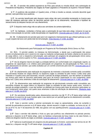20/07/2015 L8112compilado
http://www.planalto.gov.br/Ccivil_03/LEIS/L8112compilado.htm 21/49
       Art. 95.  O servidor não poderá ausentar­se do País para estudo ou missão oficial, sem autorização do
Presidente da República, Presidente dos Órgãos do Poder Legislativo e Presidente do Supremo Tribunal Federal.
        § 1o  A ausência não excederá a 4 (quatro) anos, e finda a missão ou estudo, somente decorrido igual
período, será permitida nova ausência.
        § 2o  Ao servidor beneficiado pelo disposto neste artigo não será concedida exoneração ou licença para
tratar  de  interesse  particular  antes  de  decorrido  período  igual  ao  do  afastamento,  ressalvada  a  hipótese  de
ressarcimento da despesa havida com seu afastamento.
        § 3o  O disposto neste artigo não se aplica aos servidores da carreira diplomática.
        § 4o  As hipóteses, condições e formas para a autorização de que trata este artigo, inclusive no que se
refere à remuneração do servidor, serão disciplinadas em regulamento. (Incluído pela Lei nº 9.527, de 10.12.97)
        Art. 96.  O afastamento de servidor para servir em organismo internacional de que o Brasil participe ou com
o qual coopere dar­se­á com perda total da remuneração. (Vide Decreto nº 3.456, de 2000)
Seção IV
(Incluído pela Lei nº 11.907, de 2009)
Do Afastamento para Participação em Programa de Pós­Graduação Stricto Sensu no País
Art.  96­A.    O  servidor  poderá,  no  interesse  da  Administração,  e  desde  que  a  participação  não  possa
ocorrer simultaneamente com o exercício do cargo ou mediante compensação de horário, afastar­se do exercício
do cargo efetivo, com a respectiva remuneração, para participar em programa de pós­graduação stricto sensu
em instituição de ensino superior no País. (Incluído pela Lei nº 11.907, de 2009)
§ 1o  Ato do dirigente máximo do órgão ou entidade definirá, em conformidade com a legislação vigente, os
programas  de  capacitação  e  os  critérios  para  participação  em  programas  de  pós­graduação  no  País,  com  ou
sem afastamento do servidor, que serão avaliados por um comitê constituído para este fim. (Incluído pela Lei nº
11.907, de 2009)
§ 2o  Os afastamentos para realização de programas de mestrado e doutorado somente serão concedidos
aos servidores  titulares  de  cargos  efetivos  no  respectivo  órgão  ou  entidade  há  pelo  menos  3  (três)  anos  para
mestrado e 4 (quatro) anos para doutorado, incluído o período de estágio probatório, que não tenham se afastado
por  licença  para  tratar  de  assuntos  particulares  para  gozo  de  licença  capacitação  ou  com  fundamento  neste
artigo nos 2 (dois) anos anteriores à data da solicitação de afastamento. (Incluído pela Lei nº 11.907, de 2009)
§ 3o    Os  afastamentos  para  realização  de  programas  de  pós­doutorado  somente  serão  concedidos  aos
servidores  titulares  de  cargos  efetivo  no  respectivo  órgão  ou  entidade  há  pelo  menos  quatro  anos,  incluído  o
período de estágio probatório, e que não tenham se afastado por licença para tratar de assuntos particulares ou
com fundamento neste artigo, nos quatro anos anteriores à data da solicitação de afastamento. (Redação dada
pela Lei nº 12.269, de 2010)
§ 4o  Os servidores beneficiados pelos afastamentos previstos nos §§ 1o, 2o e 3o deste artigo terão que
permanecer no exercício de suas funções após o seu retorno por um período igual ao do afastamento concedido.
(Incluído pela Lei nº 11.907, de 2009)
§  5o    Caso  o  servidor  venha  a  solicitar  exoneração  do  cargo  ou  aposentadoria,  antes  de  cumprido  o
período de permanência previsto no § 4o deste artigo, deverá ressarcir o órgão ou entidade, na forma do art. 47
da Lei no 8.112, de 11 de dezembro de 1990, dos gastos com seu aperfeiçoamento. (Incluído pela Lei nº 11.907,
de 2009)
§ 6o    Caso  o  servidor  não  obtenha  o  título  ou  grau  que  justificou  seu  afastamento  no  período  previsto,
aplica­se o disposto no § 5o deste artigo, salvo na hipótese comprovada de força maior ou de caso fortuito, a
critério do dirigente máximo do órgão ou entidade. (Incluído pela Lei nº 11.907, de 2009)
§ 7o  Aplica­se à participação em programa de pós­graduação no Exterior, autorizado nos termos do art. 95
desta Lei, o disposto nos §§ 1o a 6o deste artigo. (Incluído pela Lei nº 11.907, de 2009)
Capítulo VI
 