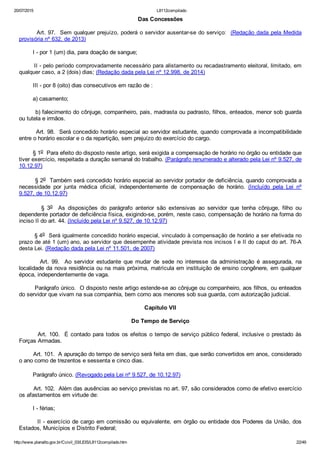 20/07/2015 L8112compilado
http://www.planalto.gov.br/Ccivil_03/LEIS/L8112compilado.htm 22/49
Das Concessões
        Art. 97.  Sem qualquer prejuízo, poderá o servidor ausentar­se do serviço:  (Redação dada pela Medida
provisória nº 632, de 2013)
        I ­ por 1 (um) dia, para doação de sangue;
        II ­ pelo período comprovadamente necessário para alistamento ou recadastramento eleitoral, limitado, em
qualquer caso, a 2 (dois) dias; (Redação dada pela Lei nº 12.998, de 2014)
        III ­ por 8 (oito) dias consecutivos em razão de :
        a) casamento;
        b) falecimento do cônjuge, companheiro, pais, madrasta ou padrasto, filhos, enteados, menor sob guarda
ou tutela e irmãos.
        Art. 98.  Será concedido horário especial ao servidor estudante, quando comprovada a incompatibilidade
entre o horário escolar e o da repartição, sem prejuízo do exercício do cargo.
        § 1o  Para efeito do disposto neste artigo, será exigida a compensação de horário no órgão ou entidade que
tiver exercício, respeitada a duração semanal do trabalho. (Parágrafo renumerado e alterado pela Lei nº 9.527, de
10.12.97)
        § 2o  Também será concedido horário especial ao servidor portador de deficiência, quando comprovada a
necessidade  por  junta  médica  oficial,  independentemente  de  compensação  de  horário.  (Incluído  pela  Lei  nº
9.527, de 10.12.97)
                §  3o    As  disposições  do  parágrafo  anterior  são  extensivas  ao  servidor  que  tenha  cônjuge,  filho  ou
dependente portador de deficiência física, exigindo­se, porém, neste caso, compensação de horário na forma do
inciso II do art. 44. (Incluído pela Lei nº 9.527, de 10.12.97)
        § 4o  Será igualmente concedido horário especial, vinculado à compensação de horário a ser efetivada no
prazo de até 1 (um) ano, ao servidor que desempenhe atividade prevista nos incisos I e II do caput do art. 76­A
desta Lei. (Redação dada pela Lei nº 11.501, de 2007)
                Art.  99.    Ao  servidor  estudante  que  mudar  de  sede  no  interesse  da  administração  é  assegurada,  na
localidade da nova residência ou na mais próxima, matrícula em instituição de ensino congênere, em qualquer
época, independentemente de vaga.
        Parágrafo único.  O disposto neste artigo estende­se ao cônjuge ou companheiro, aos filhos, ou enteados
do servidor que vivam na sua companhia, bem como aos menores sob sua guarda, com autorização judicial.
Capítulo VII
Do Tempo de Serviço
        Art. 100.  É contado para todos os efeitos o tempo de serviço público federal, inclusive o prestado às
Forças Armadas.
        Art. 101.  A apuração do tempo de serviço será feita em dias, que serão convertidos em anos, considerado
o ano como de trezentos e sessenta e cinco dias.
        Parágrafo único. (Revogado pela Lei nº 9.527, de 10.12.97)
        Art. 102.  Além das ausências ao serviço previstas no art. 97, são considerados como de efetivo exercício
os afastamentos em virtude de:
        I ­ férias;
        II ­ exercício de cargo em comissão ou equivalente, em órgão ou entidade dos Poderes da União, dos
Estados, Municípios e Distrito Federal;
 