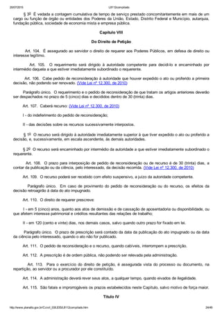 20/07/2015 L8112compilado
http://www.planalto.gov.br/Ccivil_03/LEIS/L8112compilado.htm 24/49
        § 3o  É vedada a contagem cumulativa de tempo de serviço prestado concomitantemente em mais de um
cargo ou função de órgão ou entidades dos Poderes da União, Estado, Distrito Federal e Município, autarquia,
fundação pública, sociedade de economia mista e empresa pública.
Capítulo VIII
Do Direito de Petição
        Art. 104.  É assegurado ao servidor o direito de requerer aos Poderes Públicos, em defesa de direito ou
interesse legítimo.
                Art.  105.    O  requerimento  será  dirigido  à  autoridade  competente  para  decidi­lo  e  encaminhado  por
intermédio daquela a que estiver imediatamente subordinado o requerente.
        Art. 106.  Cabe pedido de reconsideração à autoridade que houver expedido o ato ou proferido a primeira
decisão, não podendo ser renovado. (Vide Lei nº 12.300, de 2010)
        Parágrafo único.  O requerimento e o pedido de reconsideração de que tratam os artigos anteriores deverão
ser despachados no prazo de 5 (cinco) dias e decididos dentro de 30 (trinta) dias.
        Art. 107.  Caberá recurso: (Vide Lei nº 12.300, de 2010)
        I ­ do indeferimento do pedido de reconsideração;
        II ­ das decisões sobre os recursos sucessivamente interpostos.
        § 1o  O recurso será dirigido à autoridade imediatamente superior à que tiver expedido o ato ou proferido a
decisão, e, sucessivamente, em escala ascendente, às demais autoridades.
        § 2o  O recurso será encaminhado por intermédio da autoridade a que estiver imediatamente subordinado o
requerente.
        Art. 108.  O prazo para interposição de pedido de reconsideração ou de recurso é de 30 (trinta) dias, a
contar da publicação ou da ciência, pelo interessado, da decisão recorrida. (Vide Lei nº 12.300, de 2010)
        Art. 109.  O recurso poderá ser recebido com efeito suspensivo, a juízo da autoridade competente.
                Parágrafo  único.    Em  caso  de  provimento  do  pedido  de  reconsideração  ou  do  recurso,  os  efeitos  da
decisão retroagirão à data do ato impugnado.
        Art. 110.  O direito de requerer prescreve:
        I ­ em 5 (cinco) anos, quanto aos atos de demissão e de cassação de aposentadoria ou disponibilidade, ou
que afetem interesse patrimonial e créditos resultantes das relações de trabalho;
        II ­ em 120 (cento e vinte) dias, nos demais casos, salvo quando outro prazo for fixado em lei.
        Parágrafo único.  O prazo de prescrição será contado da data da publicação do ato impugnado ou da data
da ciência pelo interessado, quando o ato não for publicado.
        Art. 111.  O pedido de reconsideração e o recurso, quando cabíveis, interrompem a prescrição.
        Art. 112.  A prescrição é de ordem pública, não podendo ser relevada pela administração.
                Art.  113.    Para  o  exercício  do  direito  de  petição,  é  assegurada  vista  do  processo  ou  documento,  na
repartição, ao servidor ou a procurador por ele constituído.
        Art. 114.  A administração deverá rever seus atos, a qualquer tempo, quando eivados de ilegalidade.
        Art. 115.  São fatais e improrrogáveis os prazos estabelecidos neste Capítulo, salvo motivo de força maior.
Título IV
 