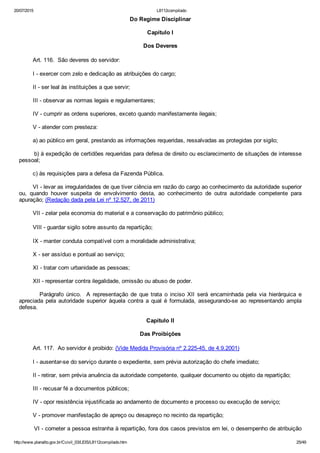 20/07/2015 L8112compilado
http://www.planalto.gov.br/Ccivil_03/LEIS/L8112compilado.htm 25/49
Do Regime Disciplinar
Capítulo I
Dos Deveres
        Art. 116.  São deveres do servidor:
        I ­ exercer com zelo e dedicação as atribuições do cargo;
        II ­ ser leal às instituições a que servir;
        III ­ observar as normas legais e regulamentares;
        IV ­ cumprir as ordens superiores, exceto quando manifestamente ilegais;
        V ­ atender com presteza:
        a) ao público em geral, prestando as informações requeridas, ressalvadas as protegidas por sigilo;
        b) à expedição de certidões requeridas para defesa de direito ou esclarecimento de situações de interesse
pessoal;
        c) às requisições para a defesa da Fazenda Pública.
        VI ­ levar as irregularidades de que tiver ciência em razão do cargo ao conhecimento da autoridade superior
ou,  quando  houver  suspeita  de  envolvimento  desta,  ao  conhecimento  de  outra  autoridade  competente  para
apuração; (Redação dada pela Lei nº 12.527, de 2011)
        VII ­ zelar pela economia do material e a conservação do patrimônio público;
        VIII ­ guardar sigilo sobre assunto da repartição;
        IX ­ manter conduta compatível com a moralidade administrativa;
        X ­ ser assíduo e pontual ao serviço;
        XI ­ tratar com urbanidade as pessoas;
        XII ­ representar contra ilegalidade, omissão ou abuso de poder.
                Parágrafo  único.    A  representação  de  que  trata  o  inciso  XII  será  encaminhada  pela  via  hierárquica  e
apreciada  pela  autoridade  superior  àquela  contra  a  qual  é  formulada,  assegurando­se  ao  representando  ampla
defesa.
Capítulo II
Das Proibições
        Art. 117.  Ao servidor é proibido: (Vide Medida Provisória nº 2.225­45, de 4.9.2001)
        I ­ ausentar­se do serviço durante o expediente, sem prévia autorização do chefe imediato;
        II ­ retirar, sem prévia anuência da autoridade competente, qualquer documento ou objeto da repartição;
        III ­ recusar fé a documentos públicos;
        IV ­ opor resistência injustificada ao andamento de documento e processo ou execução de serviço;
        V ­ promover manifestação de apreço ou desapreço no recinto da repartição;
        VI ­ cometer a pessoa estranha à repartição, fora dos casos previstos em lei, o desempenho de atribuição
 