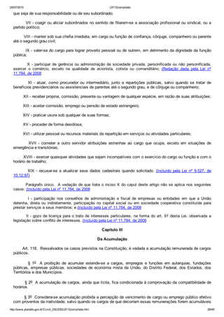 20/07/2015 L8112compilado
http://www.planalto.gov.br/Ccivil_03/LEIS/L8112compilado.htm 26/49
que seja de sua responsabilidade ou de seu subordinado;
        VII ­ coagir ou aliciar subordinados no sentido de filiarem­se a associação profissional ou sindical, ou a
partido político;
        VIII ­ manter sob sua chefia imediata, em cargo ou função de confiança, cônjuge, companheiro ou parente
até o segundo grau civil;
        IX ­ valer­se do cargo para lograr proveito pessoal ou de outrem, em detrimento da dignidade da função
pública;
                X  ­  participar  de  gerência  ou  administração  de  sociedade  privada,  personificada  ou  não  personificada,
exercer  o  comércio,  exceto  na  qualidade  de  acionista,  cotista  ou  comanditário;  (Redação  dada  pela  Lei  nº
11.784, de 2008
                XI  ­  atuar,  como  procurador  ou  intermediário,  junto  a  repartições  públicas,  salvo  quando  se  tratar  de
benefícios previdenciários ou assistenciais de parentes até o segundo grau, e de cônjuge ou companheiro;
        XII ­ receber propina, comissão, presente ou vantagem de qualquer espécie, em razão de suas atribuições;
        XIII ­ aceitar comissão, emprego ou pensão de estado estrangeiro;
        XIV ­ praticar usura sob qualquer de suas formas;
        XV ­ proceder de forma desidiosa;
        XVI ­ utilizar pessoal ou recursos materiais da repartição em serviços ou atividades particulares;
                XVII  ­  cometer  a  outro  servidor  atribuições  estranhas  ao  cargo  que  ocupa,  exceto  em  situações  de
emergência e transitórias;
        XVIII ­ exercer quaisquer atividades que sejam incompatíveis com o exercício do cargo ou função e com o
horário de trabalho;
                XIX  ­  recusar­se  a  atualizar  seus  dados  cadastrais  quando  solicitado.  (Incluído  pela  Lei  nº  9.527,  de
10.12.97)
        Parágrafo único.  A vedação de que trata o inciso X do caput deste artigo não se aplica nos seguintes
casos: (Incluído pela Lei nº 11.784, de 2008
                I  ­  participação  nos  conselhos  de  administração  e  fiscal  de  empresas  ou  entidades  em  que  a  União
detenha,  direta  ou  indiretamente,  participação  no  capital  social  ou  em  sociedade  cooperativa  constituída  para
prestar serviços a seus membros; e (Incluído pela Lei nº 11.784, de 2008
        II ­ gozo de licença para o trato de interesses particulares, na forma do art. 91 desta Lei, observada a
legislação sobre conflito de interesses. (Incluído pela Lei nº 11.784, de 2008
Capítulo III
Da Acumulação
       Art. 118.  Ressalvados os casos previstos na Constituição, é vedada a acumulação remunerada de cargos
públicos.
                §  1o    A  proibição  de  acumular  estende­se  a  cargos,  empregos  e  funções  em  autarquias,  fundações
públicas, empresas públicas, sociedades de economia mista da União, do Distrito Federal, dos Estados, dos
Territórios e dos Municípios.
        § 2o  A acumulação de cargos, ainda que lícita, fica condicionada à comprovação da compatibilidade de
horários.
        § 3o  Considera­se acumulação proibida a percepção de vencimento de cargo ou emprego público efetivo
com proventos da inatividade, salvo quando os cargos de que decorram essas remunerações forem acumuláveis
 