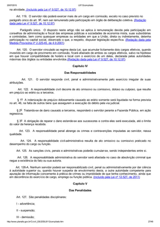 20/07/2015 L8112compilado
http://www.planalto.gov.br/Ccivil_03/LEIS/L8112compilado.htm 27/49
na atividade. (Incluído pela Lei nº 9.527, de 10.12.97)
        Art. 119.  O servidor não poderá exercer mais de um cargo em comissão, exceto no caso previsto no
parágrafo único do art. 9o, nem ser remunerado pela participação em órgão de deliberação coletiva. (Redação
dada pela Lei nº 9.527, de 10.12.97)
                Parágrafo  único.    O  disposto  neste  artigo  não  se  aplica  à  remuneração  devida  pela  participação  em
conselhos de administração e fiscal das empresas públicas e sociedades de economia mista, suas subsidiárias
e controladas, bem como quaisquer empresas ou entidades em que a União, direta ou indiretamente, detenha
participação no capital social, observado o que, a respeito, dispuser legislação específica. (Redação dada pela
Medida Provisória nº 2.225­45, de 4.9.2001)
        Art. 120.  O servidor vinculado ao regime desta Lei, que acumular licitamente dois cargos efetivos, quando
investido em cargo de provimento em comissão, ficará afastado de ambos os cargos efetivos, salvo na hipótese
em  que  houver  compatibilidade  de  horário  e  local  com  o  exercício  de  um  deles,  declarada  pelas  autoridades
máximas dos órgãos ou entidades envolvidos.(Redação dada pela Lei nº 9.527, de 10.12.97)
Capítulo IV
Das Responsabilidades
                Art.  121.    O  servidor  responde  civil,  penal  e  administrativamente  pelo  exercício  irregular  de  suas
atribuições.
        Art. 122.  A responsabilidade civil decorre de ato omissivo ou comissivo, doloso ou culposo, que resulte
em prejuízo ao erário ou a terceiros.
        § 1o  A indenização de prejuízo dolosamente causado ao erário somente será liquidada na forma prevista
no art. 46, na falta de outros bens que assegurem a execução do débito pela via judicial.
        § 2o  Tratando­se de dano causado a terceiros, responderá o servidor perante a Fazenda Pública, em ação
regressiva.
        § 3o  A obrigação de reparar o dano estende­se aos sucessores e contra eles será executada, até o limite
do valor da herança recebida.
        Art. 123.  A responsabilidade penal abrange os crimes e contravenções imputadas ao servidor, nessa
qualidade.
                Art.  124.    A  responsabilidade  civil­administrativa  resulta  de  ato  omissivo  ou  comissivo  praticado  no
desempenho do cargo ou função.
        Art. 125.  As sanções civis, penais e administrativas poderão cumular­se, sendo independentes entre si.
        Art. 126.  A responsabilidade administrativa do servidor será afastada no caso de absolvição criminal que
negue a existência do fato ou sua autoria.
       Art. 126­A. Nenhum servidor poderá ser responsabilizado civil, penal ou administrativamente por dar ciência
à autoridade superior ou, quando houver suspeita  de  envolvimento  desta,  a  outra  autoridade  competente  para
apuração de informação concernente à prática de crimes ou improbidade de que tenha conhecimento, ainda que
em decorrência do exercício de cargo, emprego ou função pública. (Incluído pela Lei nº 12.527, de 2011)
Capítulo V
Das Penalidades
        Art. 127.  São penalidades disciplinares:
        I ­ advertência;
        II ­ suspensão;
        III ­ demissão;
 