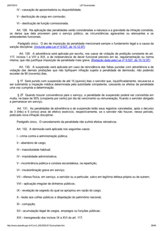 20/07/2015 L8112compilado
http://www.planalto.gov.br/Ccivil_03/LEIS/L8112compilado.htm 28/49
        IV ­ cassação de aposentadoria ou disponibilidade;
        V ­ destituição de cargo em comissão;
        VI ­ destituição de função comissionada.
        Art. 128.  Na aplicação das penalidades serão consideradas a natureza e a gravidade da infração cometida,
os  danos  que  dela  provierem  para  o  serviço  público,  as  circunstâncias  agravantes  ou  atenuantes  e  os
antecedentes funcionais.
        Parágrafo único.  O ato de imposição da penalidade mencionará sempre o fundamento legal e a causa da
sanção disciplinar. (Incluído pela Lei nº 9.527, de 10.12.97)
         Art. 129.  A advertência será aplicada por escrito, nos casos de violação de proibição constante do art.
117,  incisos  I  a  VIII  e  XIX,  e  de  inobservância  de  dever  funcional  previsto  em  lei,  regulamentação  ou  norma
interna, que não justifique imposição de penalidade mais grave. (Redação dada pela Lei nº 9.527, de 10.12.97)
         Art. 130.  A suspensão será aplicada em caso de reincidência das faltas punidas com advertência e de
violação  das  demais  proibições  que  não  tipifiquem  infração  sujeita  a  penalidade  de  demissão,  não  podendo
exceder de 90 (noventa) dias.
        § 1o  Será punido com suspensão de até 15 (quinze) dias o servidor que, injustificadamente, recusar­se a
ser submetido a inspeção médica determinada pela autoridade competente, cessando os efeitos da penalidade
uma vez cumprida a determinação.
       § 2o  Quando houver conveniência para o serviço, a penalidade de suspensão poderá ser convertida em
multa, na base de 50% (cinqüenta por cento) por dia de vencimento ou remuneração, ficando o servidor obrigado
a permanecer em serviço.
        Art. 131.  As penalidades de advertência e de suspensão terão seus registros cancelados, após o decurso
de  3  (três)  e  5  (cinco)  anos  de  efetivo  exercício,  respectivamente,  se  o  servidor  não  houver,  nesse  período,
praticado nova infração disciplinar.
        Parágrafo único.  O cancelamento da penalidade não surtirá efeitos retroativos.
        Art. 132.  A demissão será aplicada nos seguintes casos:
        I ­ crime contra a administração pública;
        II ­ abandono de cargo;
        III ­ inassiduidade habitual;
        IV ­ improbidade administrativa;
        V ­ incontinência pública e conduta escandalosa, na repartição;
        VI ­ insubordinação grave em serviço;
        VII ­ ofensa física, em serviço, a servidor ou a particular, salvo em legítima defesa própria ou de outrem;
        VIII ­ aplicação irregular de dinheiros públicos;
        IX ­ revelação de segredo do qual se apropriou em razão do cargo;
        X ­ lesão aos cofres públicos e dilapidação do patrimônio nacional;
        XI ­ corrupção;
        XII ­ acumulação ilegal de cargos, empregos ou funções públicas;
        XIII ­ transgressão dos incisos IX a XVI do art. 117.
 