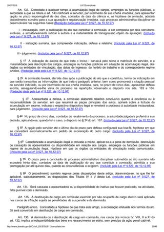 20/07/2015 L8112compilado
http://www.planalto.gov.br/Ccivil_03/LEIS/L8112compilado.htm 29/49
       Art. 133.  Detectada a qualquer tempo a acumulação ilegal de cargos, empregos ou funções públicas, a
autoridade a que se refere o art. 143 notificará o servidor, por intermédio de sua chefia imediata, para apresentar
opção  no  prazo  improrrogável  de  dez  dias,  contados  da  data  da  ciência  e,  na  hipótese  de  omissão,  adotará
procedimento sumário para a sua apuração e regularização imediata, cujo processo administrativo disciplinar se
desenvolverá nas seguintes fases:(Redação dada pela Lei nº 9.527, de 10.12.97)
        I ­ instauração, com a publicação do ato que constituir a comissão, a ser composta por dois servidores
estáveis, e simultaneamente indicar a autoria e a materialidade da transgressão objeto da apuração;  (Incluído
pela Lei nº 9.527, de 10.12.97)
                II  ­  instrução  sumária,  que  compreende  indiciação,  defesa  e  relatório;  (Incluído  pela  Lei  nº  9.527,  de
10.12.97)
        III ­ julgamento. (Incluído pela Lei nº 9.527, de 10.12.97)
                §  1o    A  indicação  da  autoria  de  que  trata  o  inciso  I  dar­se­á  pelo  nome  e  matrícula  do  servidor,  e  a
materialidade pela descrição dos cargos, empregos ou funções públicas em situação de acumulação ilegal, dos
órgãos ou entidades de vinculação, das datas de ingresso, do horário de trabalho e do correspondente regime
jurídico. (Redação dada pela Lei nº 9.527, de 10.12.97)
        § 2o  A comissão lavrará, até três dias após a publicação do ato que a constituiu, termo de indiciação em
que serão transcritas as informações de que trata o parágrafo anterior, bem como promoverá a citação pessoal
do servidor indiciado, ou por intermédio de sua chefia imediata, para, no prazo de cinco dias, apresentar defesa
escrita,  assegurando­se­lhe  vista  do  processo  na  repartição,  observado  o  disposto  nos  arts.  163  e  164.
(Redação dada pela Lei nº 9.527, de 10.12.97)
                §  3o    Apresentada  a  defesa,  a  comissão  elaborará  relatório  conclusivo  quanto  à  inocência  ou  à
responsabilidade  do  servidor,  em  que  resumirá  as  peças  principais  dos  autos,  opinará  sobre  a  licitude  da
acumulação em exame, indicará o respectivo dispositivo legal e remeterá o processo à autoridade instauradora,
para julgamento. (Incluído pela Lei nº 9.527, de 10.12.97)
        § 4o  No prazo de cinco dias, contados do recebimento do processo, a autoridade julgadora proferirá a sua
decisão, aplicando­se, quando for o caso, o disposto no § 3o do art. 167. (Incluído pela Lei nº 9.527, de 10.12.97)
        § 5o  A opção pelo servidor até o último dia de prazo para defesa configurará sua boa­fé, hipótese em que
se  converterá  automaticamente  em  pedido  de  exoneração  do  outro  cargo.  (Incluído  pela  Lei  nº  9.527,  de
10.12.97)
        § 6o  Caracterizada a acumulação ilegal e provada a má­fé, aplicar­se­á a pena de demissão, destituição
ou  cassação  de  aposentadoria  ou  disponibilidade  em  relação  aos  cargos,  empregos  ou  funções  públicas  em
regime  de  acumulação  ilegal,  hipótese  em  que  os  órgãos  ou  entidades  de  vinculação  serão  comunicados.
(Incluído pela Lei nº 9.527, de 10.12.97)
                §  7o    O  prazo  para  a  conclusão  do  processo  administrativo  disciplinar  submetido  ao  rito  sumário  não
excederá  trinta  dias,  contados  da  data  de  publicação  do  ato  que  constituir  a  comissão,  admitida  a  sua
prorrogação por até quinze dias, quando as circunstâncias o exigirem. (Incluído pela Lei nº 9.527, de 10.12.97)
                §  8o    O  procedimento  sumário  rege­se  pelas  disposições  deste  artigo,  observando­se,  no  que  lhe  for
aplicável,  subsidiariamente,  as  disposições  dos  Títulos  IV  e  V  desta  Lei.  (Incluído  pela  Lei  nº  9.527,  de
10.12.97)
        Art. 134.  Será cassada a aposentadoria ou a disponibilidade do inativo que houver praticado, na atividade,
falta punível com a demissão.
        Art. 135.  A destituição de cargo em comissão exercido por não ocupante de cargo efetivo será aplicada
nos casos de infração sujeita às penalidades de suspensão e de demissão.
        Parágrafo único.  Constatada a hipótese de que trata este artigo, a exoneração efetuada nos termos do art.
35 será convertida em destituição de cargo em comissão.
        Art. 136.  A demissão ou a destituição de cargo em comissão, nos casos dos incisos IV, VIII, X e XI do
art. 132, implica a indisponibilidade dos bens e o ressarcimento ao erário, sem prejuízo da ação penal cabível.
 