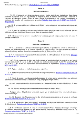 20/07/2015 L8112compilado
http://www.planalto.gov.br/Ccivil_03/LEIS/L8112compilado.htm 3/49
Pública Federal e seus regulamentos. (Redação dada pela Lei nº 9.527, de 10.12.97)
Seção III
Do Concurso Público
                Art.  11.    O  concurso  será  de  provas  ou  de  provas  e  títulos,  podendo  ser  realizado  em  duas  etapas,
conforme  dispuserem  a  lei  e  o  regulamento  do  respectivo  plano  de  carreira,  condicionada  a  inscrição  do
candidato  ao  pagamento  do  valor  fixado  no  edital,  quando  indispensável  ao  seu  custeio,  e  ressalvadas  as
hipóteses  de  isenção  nele  expressamente  previstas.(Redação  dada  pela  Lei  nº  9.527,  de  10.12.97)   
(Regulamento)
        Art. 12.  O concurso público terá validade de até 2 (dois ) anos, podendo ser prorrogado uma única vez, por
igual período.
        § 1o  O prazo de validade do concurso e as condições de sua realização serão fixados em edital, que será
publicado no Diário Oficial da União e em jornal diário de grande circulação.
        § 2o  Não se abrirá novo concurso enquanto houver candidato aprovado em concurso anterior com prazo de
validade não expirado.
Seção IV
Da Posse e do Exercício
        Art. 13.  A posse dar­se­á pela assinatura do respectivo termo, no qual deverão constar as atribuições, os
deveres,  as  responsabilidades  e  os  direitos  inerentes  ao  cargo  ocupado,  que  não  poderão  ser  alterados
unilateralmente, por qualquer das partes, ressalvados os atos de ofício previstos em lei.
        § 1o  A posse ocorrerá no prazo de trinta dias contados da publicação do ato de provimento.  (Redação
dada pela Lei nº 9.527, de 10.12.97)
        § 2o  Em se tratando de servidor, que esteja na data de publicação do ato de provimento, em licença
prevista nos incisos I, III e V do art. 81, ou afastado nas hipóteses dos incisos I, IV, VI, VIII, alíneas "a", "b",
"d", "e" e "f", IX e X do art. 102, o prazo será contado do término do impedimento. (Redação dada pela Lei nº
9.527, de 10.12.97)
        § 3o  A posse poderá dar­se mediante procuração específica.
        § 4o  Só haverá posse nos casos de provimento de cargo por nomeação. (Redação dada pela Lei nº 9.527,
de 10.12.97)
        § 5o  No ato da posse, o servidor apresentará declaração de bens e valores que constituem seu patrimônio
e declaração quanto ao exercício ou não de outro cargo, emprego ou função pública.
        § 6o  Será tornado sem efeito o ato de provimento se a posse não ocorrer no prazo previsto no § 1o deste
artigo.
        Art. 14.  A posse em cargo público dependerá de prévia inspeção médica oficial.
                Parágrafo  único.    Só  poderá  ser  empossado  aquele  que  for  julgado  apto  física  e  mentalmente  para  o
exercício do cargo.
        Art. 15.  Exercício é o efetivo desempenho das atribuições do cargo público ou da função de confiança.
(Redação dada pela Lei nº 9.527, de 10.12.97)
        § 1o  É de quinze dias o prazo para o servidor empossado em cargo público entrar em exercício, contados
da data da posse. (Redação dada pela Lei nº 9.527, de 10.12.97)
        § 2o  O servidor será exonerado do cargo ou será tornado sem efeito o ato de sua designação para função
de confiança, se não entrar em exercício nos prazos previstos neste artigo, observado o disposto no art. 18.
(Redação dada pela Lei nº 9.527, de 10.12.97)
 