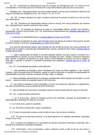 20/07/2015 L8112compilado
http://www.planalto.gov.br/Ccivil_03/LEIS/L8112compilado.htm 30/49
        Art. 137.  A demissão ou a destituição de cargo em comissão, por infringência do art. 117, incisos IX e XI,
incompatibiliza o ex­servidor para nova investidura em cargo público federal, pelo prazo de 5 (cinco) anos.
        Parágrafo único.  Não poderá retornar ao serviço público federal o servidor que for demitido ou destituído do
cargo em comissão por infringência do art. 132, incisos I, IV, VIII, X e XI.
        Art. 138.  Configura abandono de cargo a ausência intencional do servidor ao serviço por mais de trinta
dias consecutivos.
        Art. 139.  Entende­se por inassiduidade habitual a falta ao serviço, sem causa justificada, por sessenta
dias, interpoladamente, durante o período de doze meses.
                Art.  140.    Na  apuração  de  abandono  de  cargo  ou  inassiduidade  habitual,  também  será  adotado  o
procedimento sumário a que se refere o art. 133, observando­se especialmente que: (Redação dada pela Lei nº
9.527, de 10.12.97)
        I ­ a indicação da materialidade dar­se­á: (Incluído pela Lei nº 9.527, de 10.12.97)
        a) na hipótese de abandono de cargo, pela indicação precisa do período de ausência intencional do servidor
ao serviço superior a trinta dias; (Incluído pela Lei nº 9.527, de 10.12.97)
        b) no caso de inassiduidade habitual, pela indicação dos dias de falta ao serviço sem causa justificada, por
período igual ou superior a sessenta dias interpoladamente, durante o período de doze meses; (Incluído pela Lei
nº 9.527, de 10.12.97)
        II ­ após a apresentação da defesa a comissão elaborará relatório conclusivo quanto à inocência ou à
responsabilidade do servidor, em que resumirá as peças principais dos autos, indicará o respectivo dispositivo
legal, opinará, na hipótese de abandono de cargo, sobre a intencionalidade da ausência ao serviço superior a
trinta  dias  e  remeterá  o  processo  à  autoridade  instauradora  para  julgamento.  (Incluído  pela  Lei  nº  9.527,  de
10.12.97)
        Art. 141.  As penalidades disciplinares serão aplicadas:
                I  ­  pelo  Presidente  da  República,  pelos  Presidentes  das  Casas  do  Poder  Legislativo  e  dos  Tribunais
Federais e pelo Procurador­Geral da República, quando se tratar de demissão e cassação de aposentadoria ou
disponibilidade de servidor vinculado ao respectivo Poder, órgão, ou entidade;
        II ­ pelas autoridades administrativas de hierarquia imediatamente inferior àquelas mencionadas no inciso
anterior     quando se tratar de suspensão superior a 30 (trinta) dias;
        III ­ pelo chefe da repartição e outras autoridades na forma dos respectivos regimentos ou regulamentos,
nos casos de advertência ou de suspensão de até 30 (trinta) dias;
        IV ­ pela autoridade que houver feito a nomeação, quando se tratar de destituição de cargo em comissão.
        Art. 142.  A ação disciplinar prescreverá:
                I  ­  em  5  (cinco)  anos,  quanto  às  infrações  puníveis  com  demissão,  cassação  de  aposentadoria  ou
disponibilidade e destituição de cargo em comissão;
        II ­ em 2 (dois) anos, quanto à suspensão;
        III ­ em 180 (cento e oitenta) dias, quanto à advertência.
        § 1o  O prazo de prescrição começa a correr da data em que o fato se tornou conhecido.
        § 2o  Os prazos de prescrição previstos na lei penal aplicam­se às infrações disciplinares capituladas
também como crime.
        § 3o  A abertura de sindicância ou a instauração de processo disciplinar interrompe a prescrição, até a
decisão final proferida por autoridade competente.
        § 4o    Interrompido  o  curso  da  prescrição,  o  prazo  começará  a  correr  a  partir  do  dia  em  que  cessar  a
 