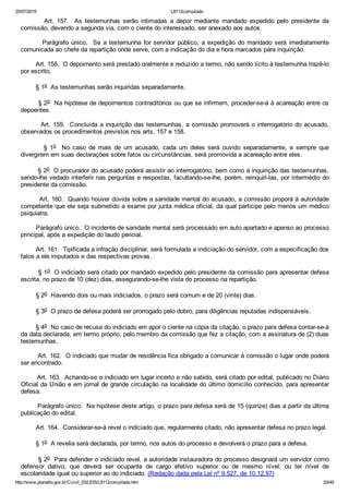 20/07/2015 L8112compilado
http://www.planalto.gov.br/Ccivil_03/LEIS/L8112compilado.htm 33/49
                Art.  157.    As  testemunhas  serão  intimadas  a  depor  mediante  mandado  expedido  pelo  presidente  da
comissão, devendo a segunda via, com o ciente do interessado, ser anexado aos autos.
                Parágrafo  único.    Se  a  testemunha  for  servidor  público,  a  expedição  do  mandado  será  imediatamente
comunicada ao chefe da repartição onde serve, com a indicação do dia e hora marcados para inquirição.
        Art. 158.  O depoimento será prestado oralmente e reduzido a termo, não sendo lícito à testemunha trazê­lo
por escrito.
        § 1o  As testemunhas serão inquiridas separadamente.
        § 2o  Na hipótese de depoimentos contraditórios ou que se infirmem, proceder­se­á à acareação entre os
depoentes.
        Art. 159.  Concluída a inquirição das testemunhas, a comissão promoverá o interrogatório do acusado,
observados os procedimentos previstos nos arts. 157 e 158.
                §  1o    No  caso  de  mais  de  um  acusado,  cada  um  deles  será  ouvido  separadamente,  e  sempre  que
divergirem em suas declarações sobre fatos ou circunstâncias, será promovida a acareação entre eles.
        § 2o  O procurador do acusado poderá assistir ao interrogatório, bem como à inquirição das testemunhas,
sendo­lhe vedado interferir nas perguntas e respostas, facultando­se­lhe, porém, reinquiri­las, por intermédio do
presidente da comissão.
        Art. 160.  Quando houver dúvida sobre a sanidade mental do acusado, a comissão proporá à autoridade
competente que ele seja submetido a exame por junta médica oficial, da qual participe pelo menos um médico
psiquiatra.
        Parágrafo único.  O incidente de sanidade mental será processado em auto apartado e apenso ao processo
principal, após a expedição do laudo pericial.
        Art. 161.  Tipificada a infração disciplinar, será formulada a indiciação do servidor, com a especificação dos
fatos a ele imputados e das respectivas provas.
        § 1o  O indiciado será citado por mandado expedido pelo presidente da comissão para apresentar defesa
escrita, no prazo de 10 (dez) dias, assegurando­se­lhe vista do processo na repartição.
        § 2o  Havendo dois ou mais indiciados, o prazo será comum e de 20 (vinte) dias.
        § 3o  O prazo de defesa poderá ser prorrogado pelo dobro, para diligências reputadas indispensáveis.
        § 4o  No caso de recusa do indiciado em apor o ciente na cópia da citação, o prazo para defesa contar­se­á
da data declarada, em termo próprio, pelo membro da comissão que fez a citação, com a assinatura de (2) duas
testemunhas.
        Art. 162.  O indiciado que mudar de residência fica obrigado a comunicar à comissão o lugar onde poderá
ser encontrado.
        Art. 163.  Achando­se o indiciado em lugar incerto e não sabido, será citado por edital, publicado no Diário
Oficial da União e em jornal de grande circulação na localidade do último domicílio conhecido, para apresentar
defesa.
        Parágrafo único.  Na hipótese deste artigo, o prazo para defesa será de 15 (quinze) dias a partir da última
publicação do edital.
        Art. 164.  Considerar­se­á revel o indiciado que, regularmente citado, não apresentar defesa no prazo legal.
        § 1o  A revelia será declarada, por termo, nos autos do processo e devolverá o prazo para a defesa.
        § 2o  Para defender o indiciado revel, a autoridade instauradora do processo designará um servidor como
defensor  dativo,  que  deverá  ser  ocupante  de  cargo  efetivo  superior  ou  de  mesmo  nível,  ou  ter  nível  de
escolaridade igual ou superior ao do indiciado. (Redação dada pela Lei nº 9.527, de 10.12.97)
 