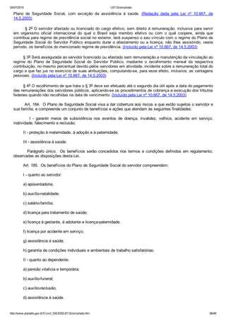 20/07/2015 L8112compilado
http://www.planalto.gov.br/Ccivil_03/LEIS/L8112compilado.htm 36/49
Plano  de  Seguridade  Social,  com  exceção  da  assistência  à  saúde.  (Redação  dada  pela  Lei  nº  10.667,  de
14.5.2003)
        § 2o O servidor afastado ou licenciado do cargo efetivo, sem direito à remuneração, inclusive para servir
em  organismo  oficial  internacional  do  qual  o  Brasil  seja  membro  efetivo  ou  com  o  qual  coopere,  ainda  que
contribua para regime de previdência social no exterior, terá suspenso o seu vínculo com o regime do Plano de
Seguridade  Social  do  Servidor  Público  enquanto  durar  o  afastamento  ou  a  licença,  não  lhes  assistindo,  neste
período, os benefícios do mencionado regime de previdência. (Incluído pela Lei nº 10.667, de 14.5.2003)
        § 3o Será assegurada ao servidor licenciado ou afastado sem remuneração a manutenção da vinculação ao
regime  do  Plano  de  Seguridade  Social  do  Servidor  Público,  mediante  o  recolhimento  mensal  da  respectiva
contribuição, no mesmo percentual devido pelos servidores em atividade, incidente sobre a remuneração total do
cargo a que faz jus no exercício de suas atribuições, computando­se, para esse efeito, inclusive, as vantagens
pessoais. (Incluído pela Lei nº 10.667, de 14.5.2003)
        § 4o O recolhimento de que trata o § 3o deve ser efetuado até o segundo dia útil após a data do pagamento
das remunerações dos servidores públicos, aplicando­se os procedimentos de cobrança e execução dos tributos
federais quando não recolhidas na data de vencimento. (Incluído pela Lei nº 10.667, de 14.5.2003)
        Art. 184.  O Plano de Seguridade Social visa a dar cobertura aos riscos a que estão sujeitos o servidor e
sua família, e compreende um conjunto de benefícios e ações que atendam às seguintes finalidades:
                I  ­  garantir  meios  de  subsistência  nos  eventos  de  doença,  invalidez,  velhice,  acidente  em  serviço,
inatividade, falecimento e reclusão;
        II ­ proteção à maternidade, à adoção e à paternidade;
        III ­ assistência à saúde.
        Parágrafo único.  Os benefícios serão concedidos nos termos e condições definidos em regulamento,
observadas as disposições desta Lei.
        Art. 185.  Os benefícios do Plano de Seguridade Social do servidor compreendem:
        I ­ quanto ao servidor:
        a) aposentadoria;
        b) auxílio­natalidade;
        c) salário­família;
        d) licença para tratamento de saúde;
        e) licença à gestante, à adotante e licença­paternidade;
        f) licença por acidente em serviço;
        g) assistência à saúde;
        h) garantia de condições individuais e ambientais de trabalho satisfatórias;
        II ­ quanto ao dependente:
        a) pensão vitalícia e temporária;
        b) auxílio­funeral;
        c) auxílio­reclusão;
        d) assistência à saúde.
 