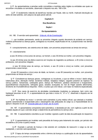 20/07/2015 L8112compilado
http://www.planalto.gov.br/Ccivil_03/LEIS/L8112compilado.htm 37/49
        § 1o  As aposentadorias e pensões serão concedidas e mantidas pelos órgãos ou entidades aos quais se
encontram vinculados os servidores, observado o disposto nos arts. 189 e 224.
        § 2o  O recebimento indevido de benefícios havidos por fraude, dolo ou má­fé, implicará devolução ao
erário do total auferido, sem prejuízo da ação penal cabível.
Capítulo II
Dos Benefícios
Seção I
Da Aposentadoria
       Art. 186.  O servidor será aposentado:  (Vide art. 40 da Constituição)
        I ­ por invalidez permanente, sendo os proventos integrais quando decorrente de acidente em serviço,
moléstia profissional ou doença grave, contagiosa ou incurável, especificada em lei, e proporcionais nos demais
casos;
        II ­ compulsoriamente, aos setenta anos de idade, com proventos proporcionais ao tempo de serviço;
        III ­ voluntariamente:
        a) aos 35 (trinta e cinco) anos de serviço, se homem, e aos 30 (trinta) se mulher, com proventos integrais;
        b) aos 30 (trinta) anos de efetivo exercício em funções de magistério se professor, e 25 (vinte e cinco) se
professora, com proventos integrais;
                c)  aos  30  (trinta)  anos  de  serviço,  se  homem,  e  aos  25  (vinte  e  cinco)  se  mulher,  com  proventos
proporcionais a esse tempo;
        d) aos 65 (sessenta e cinco) anos de idade, se homem, e aos 60 (sessenta) se mulher, com proventos
proporcionais ao tempo de serviço.
        § 1o  Consideram­se doenças graves, contagiosas ou incuráveis, a que se refere o inciso I deste artigo,
tuberculose  ativa,  alienação  mental,  esclerose  múltipla,  neoplasia  maligna,  cegueira  posterior  ao  ingresso  no
serviço  público,  hanseníase,  cardiopatia  grave,  doença  de  Parkinson,  paralisia  irreversível  e  incapacitante,
espondiloartrose  anquilosante,  nefropatia  grave,  estados  avançados  do  mal  de  Paget  (osteíte  deformante),
Síndrome de Imunodeficiência Adquirida ­ AIDS, e outras que a lei indicar, com base na medicina especializada.
                §  2o    Nos  casos  de  exercício  de  atividades  consideradas  insalubres  ou  perigosas,  bem  como  nas
hipóteses previstas no art. 71, a aposentadoria de que trata o inciso III, "a" e "c", observará o disposto em lei
específica.
        § 3o  Na hipótese do inciso I o servidor será submetido à junta médica oficial, que atestará a invalidez
quando caracterizada a incapacidade para o desempenho das atribuições do cargo ou a impossibilidade de se
aplicar o disposto no art. 24. (Incluído pela Lei nº 9.527, de 10.12.97)
        Art. 187.  A aposentadoria compulsória será automática, e declarada por ato, com vigência a partir do dia
imediato àquele em que o servidor atingir a idade­limite de permanência no serviço ativo.
        Art. 188.  A aposentadoria voluntária ou por invalidez vigorará a partir da data da publicação do respectivo
ato.
        § 1o  A aposentadoria por invalidez será precedida de licença para tratamento de saúde, por período não
excedente a 24 (vinte e quatro) meses.
                §  2o    Expirado  o  período  de  licença  e  não  estando  em  condições  de  reassumir  o  cargo  ou  de  ser
readaptado, o servidor será aposentado.
        § 3o  O lapso de tempo compreendido entre o término da licença e a publicação do ato da aposentadoria
 